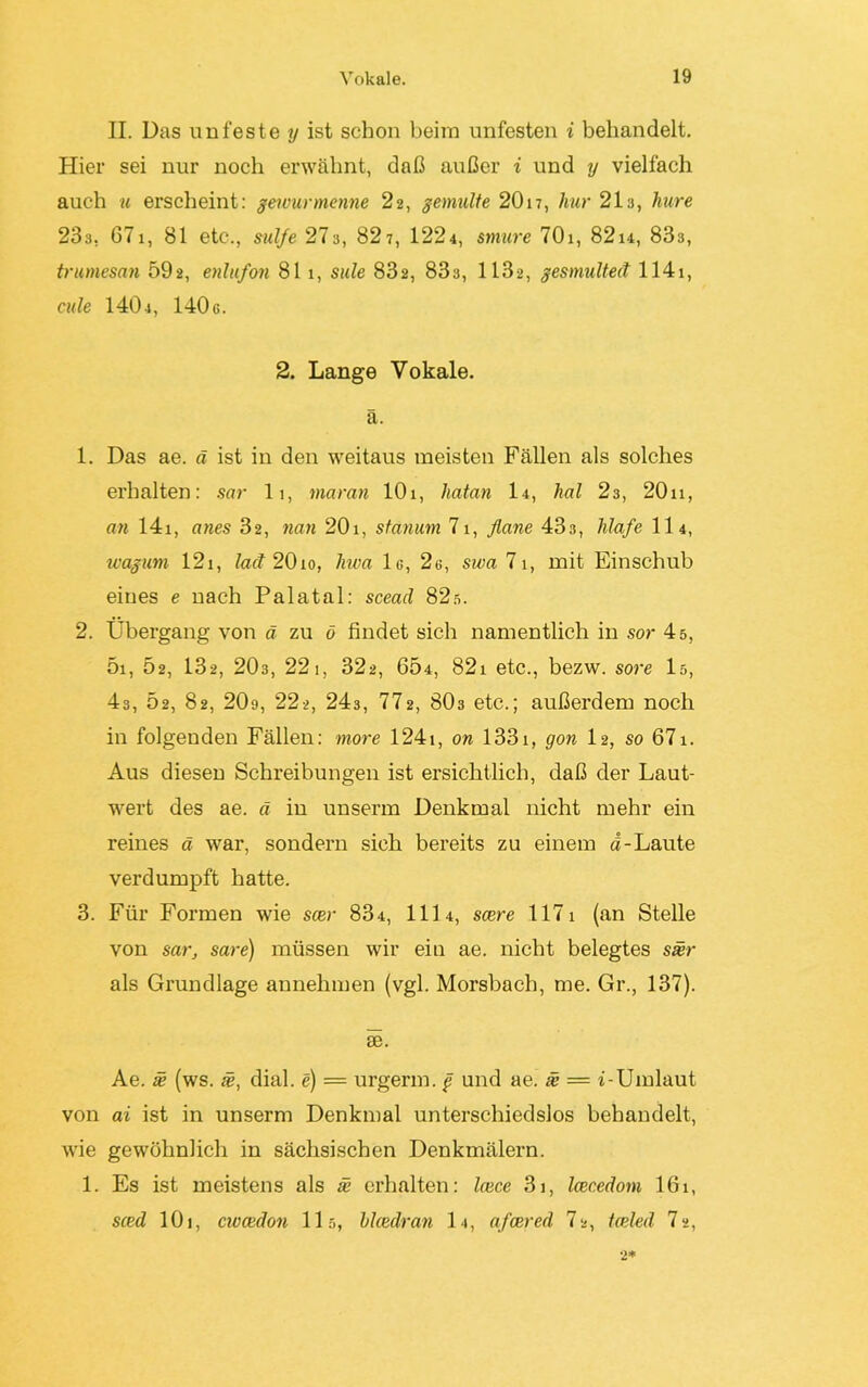 II. Das unfeste y ist schon beim unfesten i behandelt. Hier sei nur noch erwähnt, daß außer i und y vielfach auch u erscheint: gewunnenne 22, gemalte 2017, hur 21s, hure 23a, 671, 81 etc., sul/e 27a, 82 7, 1224, smure 701, 82u, 833, trumesan 59a, enlufon 81 1, sule 832, 833, 1132, gesmulted 1141, cule 140 4, 140 c. 2. Lange Vokale. ä. 1. Das ae. ä ist in den weitaus meisten Fällen als solches erhalten: sar 11, mciran lOi, hatan I4, hol 23, 20n, an 14i, anes 32, nan 20i, stanum 71, flaue 43s, hlafe 114, wagum 12x, lad 20io, liwa 1g, 2g, swa 71, mit Einschub eines e nach Palatal: scead 82s. 2. Übergang von ä zu ö findet sich namentlich in sor 4 s, 5i, 52, 132, 203, 221, 32a, 654, 821 etc., bezw. sore 15, 43, 52, 82, 20o, 22a, 243, 772, 8O3 etc.; außerdem noch in folgenden Fällen: more 1241, on 1331, gon I2, so 67i. Aus diesen Schreibungen ist ersichtlich, daß der Laut- wert des ae. ä in unserrn Denkmal nicht mehr ein reines ä war, sondern sich bereits zu einem d-Laute verdumpft hatte. 3. Für Formen wie scer 834, 111 4, scere 1171 (an Stelle von sar, sare) müssen wir ein ae. nicht belegtes sxr als Grundlage annehmen (vgl. Morsbach, me. Gr., 137). £6. Ae. ä? (ws. ä?, dial. e) = urgerm. g und ae. x = i- Umlaut von ai ist in unserrn Denkmal unterschiedslos behandelt, wie gewöhnlich in sächsischen Denkmälern. 1. Es ist meistens als se erhalten: Icece 31, Icecedom 161, sced 101, cwcedon 115, blcedran 14, afcered 7a, toded 7 a, 2*