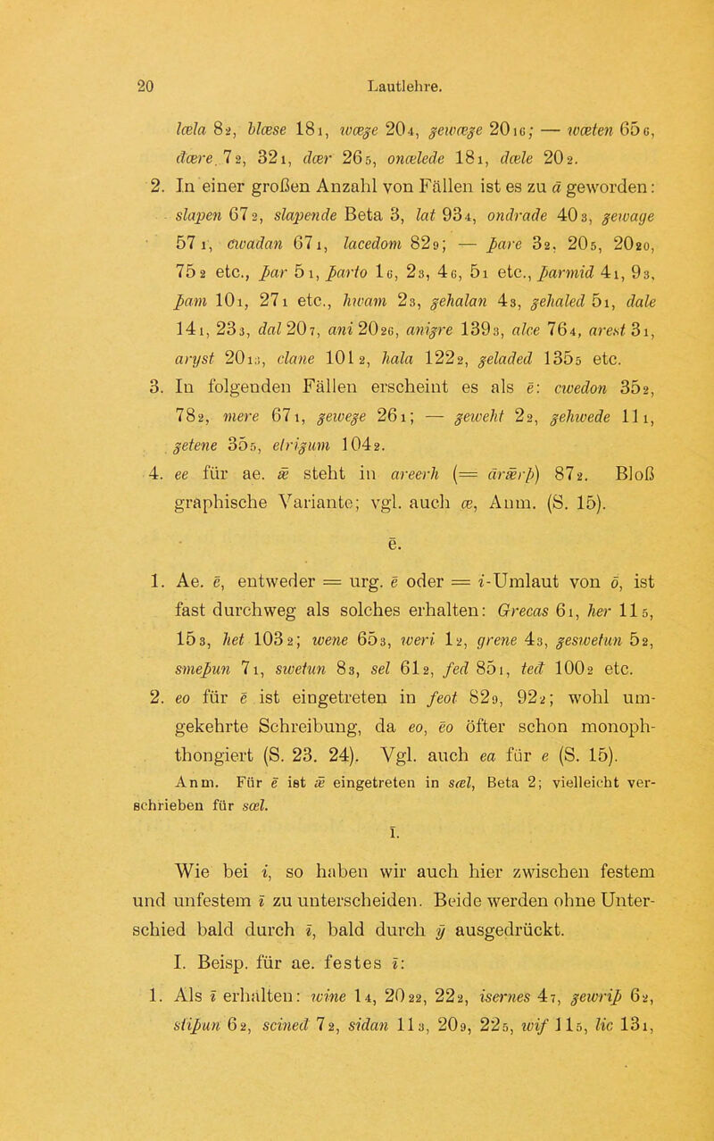 Icela 82, blcese 181, wcsge 204, gewcege 20ig; — wceten 65e, (teere. 72, 321, deer 265, oncelede 181, dcele 2O2. 2. In einer großen Anzahl von Fällen ist es zu ä geworden: slapen 672, slapende Beta 3, lat 934, ondrade 403, geivage 57 1, avadan 671, lacedom 82d; pare 32, 20s, 2O20, 702 etc., par 5i, parto lo, 23, 4c, 5i etc., parmid 41, 93, pam 101, 271 etc., hwam 23, gehalan 43, gehaled 5i, dale 141, 23a, dal 207, ani 202g, anigre 1393, alce 764, arest3i, aryst 201clane 1012, hala 1222, geladed 135s etc. 3. In folgenden Fällen erscheint es als e: civedon S02, 782, mere 671, geivege 261; — geiveht 22, gehwede 111, getene 355, elrigum 1042. 4. ee für ae. se steht in areerh (= ärmrp) 872. Bloß graphische Variante; vgl. auch ce, Aum. (S. 15). e. 1. Ae. e, entweder = urg. e oder = i-Umlaut von ö, ist fast durchweg als solches erhalten: Grecas 61, her 115, 153, het 103 2; wene 653, wert. 12, grene 43, geswetun Ö2, smepun 71, swetun 83, sei 612, fed 851, teil IOO2 etc. 2. eo für e ist eingetreten in feot 82o, 922; wohl um- gekehrte Schreibung, da eo, eo öfter schon monoph- thongiert (S. 23. 24). Vgl. auch ea für e (S. 15). Anm. Für e ist se eingetreten in stel, Beta 2; vielleicht ver- schrieben für soel. 1. Wie bei i, so haben wir auch hier zwischen festem und unfestem i zu unterscheiden. Beide werden ohne Unter- schied bald durch i, bald durch y ausgedrückt. I. Beisp. für ae. festes l: 1. Als 1 erhalten: ivine I4, 2022, 222, isernes 47, gewrip 62, sttpun 62, scined 72, sidan 113, 209, 225, ivif 115, lic 13x,