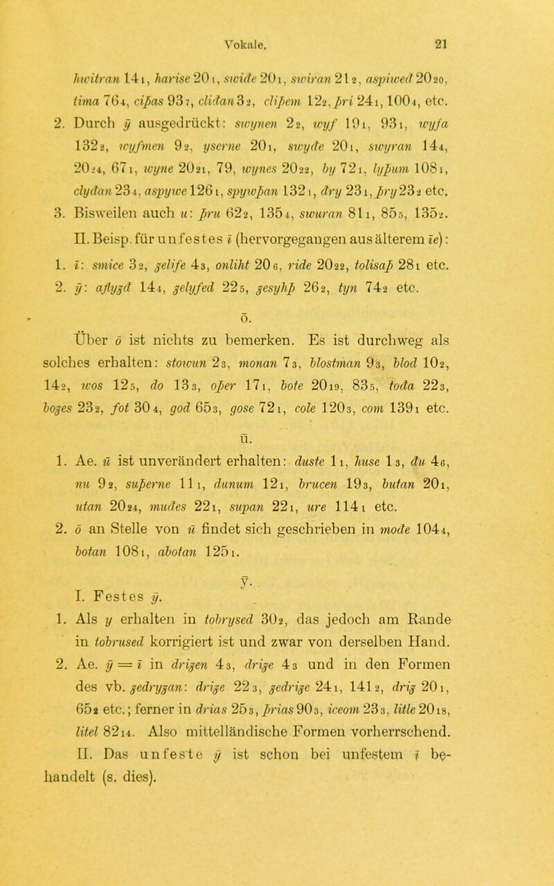 hwitran 141, harise 201, swide 201, swiran 212, aspiwed 20 20, tima 764, cißas 937, clidan3>, clißem 122,ßri 241,1001, etc. 2. Durch y ausgedrückt: swynen 22, wyf 191, 931, wyfa 1322, wyf men 92, yserne 201, swyde 201, swyran 144, 2O24, 67i, ivyne 2O21, 79, wynes 2O22, by 721, lyßum 1081, clydan 231, aspywe 1261, spywßan 1321, dry 231, ßny 23 2 etc. 3. Bisweilen auch u: ßru 622, 135-4, swuran 811, 85r>, 135>. II. Beisp. für unfestes i (hervorgegangen aus älterem ie): 1. I: sinke 32, gelife 43, onliht 20c, ride 2O22, tolisaß 281 etc. 2. y: aflygd 14t, gelyfed 22s, gesyliß 262, tyn 742 etc. ö. Über ö ist nichts zu bemerken. Es ist durchweg als solches erhalten: stowun 23, monan 73, blostman 93, blöd 102, 142, wos 12ö, do 133, oßer 17t, bote 20i9, 83s, toda 223, boges 232, fot 30t, god 603, gose 721, cole 120s, com 139i etc. ü. 1. Ae. ü ist unverändert erhalten: düste 11, huse 13, du 4g, nu 92, sußerne 111, dunum 121, brucen 193, butnn 201, ntan 2O24, müdes 221, supan 221, ure 1141 etc. 2. ö an Stelle von ü findet sich geschrieben in mode 104t, bot an 108t, abotan 1251. y- I. Festes y. 1. Als y erhalten in tobrysed 302, das jedoch am Rande in tobrused korrigiert ist und zwar von derselben Hand. 2. Ae. y — l in drigen 43, drige 43 und in den Formen des vb. gedrygan: drige 223, gedrige 241, 1412, drig 201, 65s etc.; ferner in drias 25s, ßrias 90c, iceom 233, litte 20ts, litel 8214. Also mittelländische Formen vorherrschend. II. Das unfeste y ist schon bei unfestem f be- handelt (s. dies).