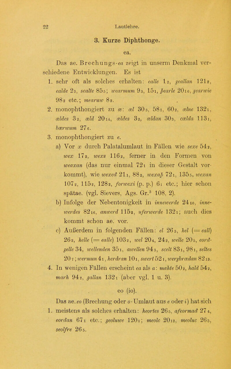 3. Kurze Diphthonge. ea. Das ae. Brechungs-ea zeigt in unserm Denkmal ver- schiedene Entwicklungen. Es ist 1. sehr oft als solches erhalten: ealle 12, geallan 1212, ealde 23, sealte 85s; wearmum 9s, 151, ßearle 20tu, gearwie 982 etc.; mearuw 82. 2. monophthongiert zu ce: cel 303, 581, 60 2, (eine 1321, celdes 32, celd 20 u, celdes 32, celdan 303, ccelda 1131, bcenoum 27 6. 3. monophthongiert zu e. a) Vor x durch Palatalumlaut in Fällen Avie sexe 542, ivex 172, wexs 1162, ferner in den Formen von weaxan (das nur einmal 721 in dieser Gestalt vor- kommt), wie wexeit 211, 882, wexap 721, 135s, wexan 1072, 1152, 1282, forwexi (p. p.) 61 etc.; hier schon spätae. (vgl. Sievers, Ags. Gr.3 108, 2). b) Infolge der Nebentonigkeit in innewerde 2410, inne- werdes 82ie, anwerd 1152, uferwerde 1321; auch dies kommt schon ae. vor. c) Außerdem in folgenden Fällen: el 263, hei {—eall) 262, helle (— ealle) 1032, wel 20*, 242, welle 20s, eont- gelle 34, ivellenden 351, awellen 943, scelt 831, 981, seltes 20 7; wermun 41, her dran 101, sivert 52 1, wergbrcedan 8213. 4. In wenigen Fällen erscheint ea als a: malite 502, bald 542, marli 942, gallan 1321 (aber vgl. 1 u. 3). eo (io). Das ae.eo (Brechung oder 0-Umlaut aus e oder i) hat sich 1. meistens als solches erhalten: heortes 26ö, afeormaä 274, eorctan 671 etc.; geoluive 1201; meolc 2012, meoluc 265, seolfre 26 s.