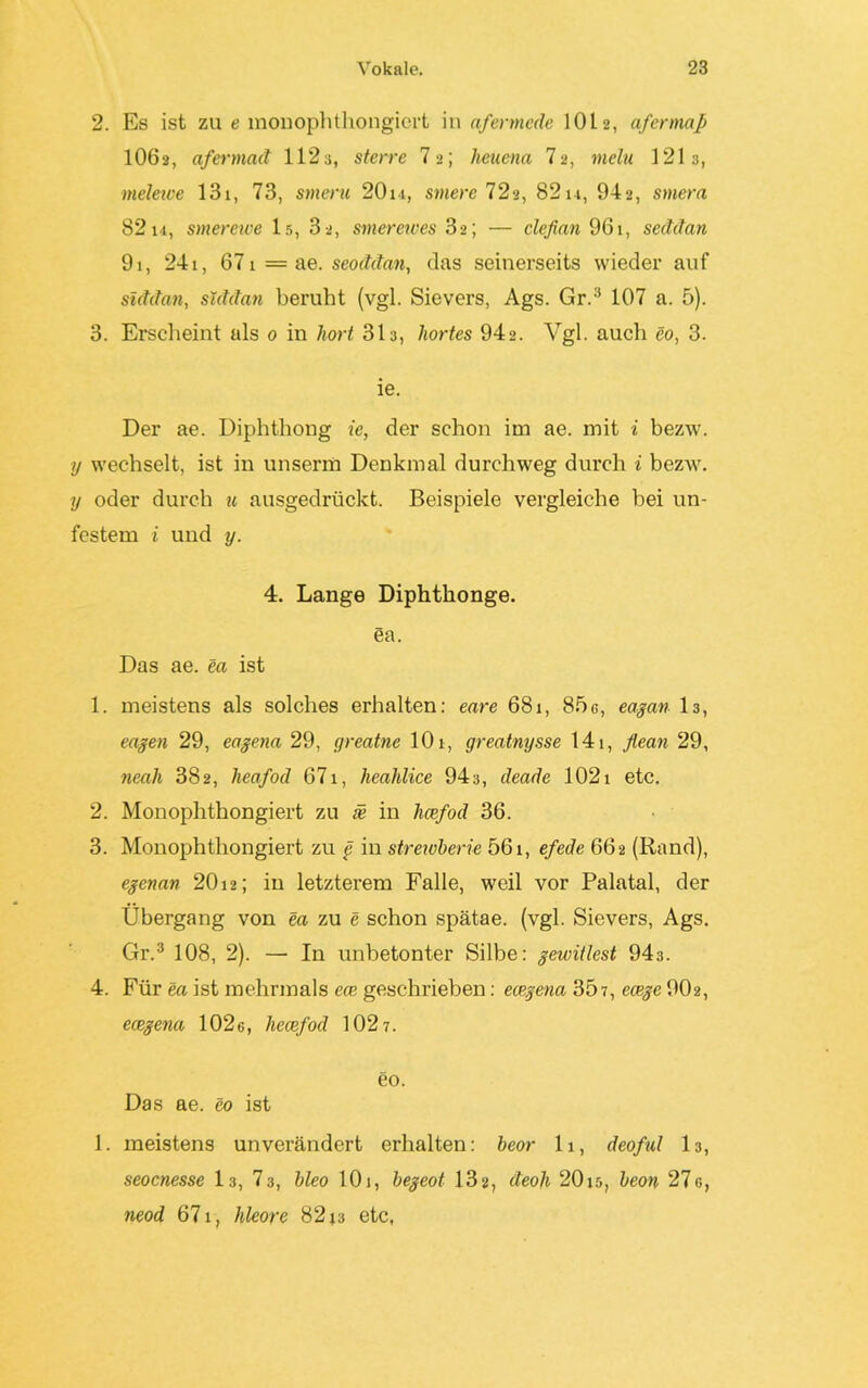 2. Es ist zu e monophthongiert in afermede 10L 2, afermap IO62, afermad 112a, sterre 7»; heuena 72, mein 121a, melewe 131, 73, smeru 20m, smere 72a, 82 m, 942, smera 8214, stnerewe 15, 3 2, smereives 32; — clefian 961, seddan 91, 241, 671 = ae. seoddan, das seinerseits wieder auf siddan, siddan beruht (vgl. Sievers, Ags. Gr.:i 107 a. 5). 3. Erscheint als 0 in hört 31a, liortes 942. Vgl. auch eo, 3. ie. Der ae. Diphthong ie, der schon im ae. mit i bezw. y wechselt, ist in unserm Denkmal durchweg durch i bezw. y oder durch u ausgedrückt. Beispiele vergleiche bei un- festem i und y. 4. Lange Diphthonge. ea. Das ae. ea ist 1. meistens als solches erhalten: eare 681, 85g, eagan 13, engen 29, eagena 29, greatne 101, greatnysse 141, flean 29, neah 382, heafod 671, heahlice 943, deade 1021 etc. 2. Monophthongiert zu se in heefod 36. 3. Monophthongiert zu g iu strewberie 561, efede 662 (Rand), egenan 20 m; in letzterem Falle, weil vor Palatal, der Übergang von ea zu e schon spätae. (vgl. Sievers, Ags. Gr.3 108, 2). — In unbetonter Silbe: gewitlest 943. 4. Für ea ist mehrmals eee geschrieben: ecegena 307, ecege 902, ecegena 102g, hecefod 1027. eo. Das ae. eo ist 1. meistens unverändert erhalten: beor 11, deoful 13, seoenesse 13, 73, bleo 10j, begeot 132, deoh 20x5, beon 27g, neod 671, hleore 82x3 etc,