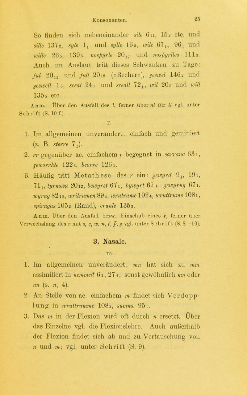 So finden sich nebeneinander sile 6n, 1Ö2 etc. und sille 1372, style lt und sylle I62, ivile 671, 96i und wille 265, 1393, nospyrle 2017 und nospyrlles 1113. Auch im Auslaut tritt dieses Schwanken zu Tage: ful 2012 und full 20io («Becher»), geswel 1462 und geswell le, sceal 241 und sceall 72 n teil 20s und ivill 1305 etc. Anm. Über den Ausfall des l, ferner über«? für ll vgl. unter Schrift (S. 10 f.). r. 1. Ln allgemeinen unverändert; einfach und geminiert (z. B. sterre 7 J. 2. rr gegenüber ae. einfachem r begegnet in earrana 63-2, geworrhte 1223, beorre 1261. 3. Häufig tritt Metathese des r ein: gewyrd 9X, 191, 71j, tyrmesa 2012, beioyrst 67i, bywyrt 67 1, gewyrng 671, wyrng 8213, loritrumen 89t, wrutrume 1024, loruttrume 1081, spirngas 1052 (Rand), crunle 1303. Anm. Über den Ausfall bezw. Einschub eines r, feiner über Verwechslung des r mit s, c, «?, «, f, p, g vgl. unter Schrift (S. 8—10). 3. Nasale. m. 1. Im allgemeinen unverändert; mn hat sich zu mm assimiliert in nemmed 61, 27 t; sonst gewöhnlich rnn oder nn (s. w, 4). 2. An Stelle von ae. einfachem m findet sich Verdopp- lung in wruttrumme 108 2, summe 951. 3. Das m in der Flexion wird oft durch n ersetzt. Über das Einzelne vgl. die Flexionslehre. Auch außerhalb der Flexion findet sich ab und zu Vertauschung von n und m; vgl. unter Schrift (S. 9).
