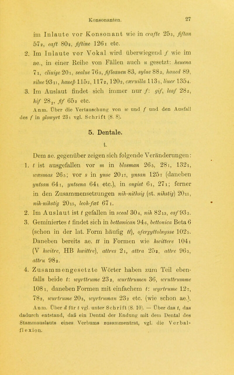 im Inlaute vor Konsonant wie in crafte 25a, fiftan 572, eaft 8O2, fiftine 1261 etc. 2. Im Inlaute vor Vokal wird überwiegend / wie im ae., in einer Reihe von Fällen auch u gesetzt: heuern 71, cliuige 20i, sealue 76a, fifleauen 83, sylue 882, haued 89, silue9311, haue]) 115a, 1172,12Ü2, cseruilla 1131, liuer 1304. 3. Im Auslaut findet sich immer nur /: gif, leaf 282, hif 282, fif 602 etc. Anm. Über die Vertauschung von w und f und den Ausfall des f in glowyrt 231 vgl. Schrift (S. 8). 5. Dentale. t. Dem ae. gegenüber zeigen sich folgende Veränderungen: 1. t ist ausgefallen vor m in blosman 26s, 281, 1321, ivcesmas 26s; vor s in ynse 2017, ynsan 1207 (daneben yntsan 641, yntsena 641 etc.), in ongist 61, 271; ferner in den Zusammensetzungen nih-nithsig (st. nilistig) 20n, nih-nihstig 2015, leoh-fcet 67 1. 2. Im Auslaut ist t gefallen in sceal 304, nih 82i3, m/933. 3. Geminiertes t findet sich in bettanican 94g, bettonica Beta 6 (schon in der lat. Form häufig tt), ofergyttolnysse 102ö. Daneben bereits ae. tt in Formen wie hwittere 104i (V hwitre, HB hwittre), attres 2i, attra 252, attre 963, attru 982. 4. Zusammengesetzte Wörter haben zum Teil eben- falls beide t: wyrttrume 232, ivurttrmnen 36, wruttrumme 1081, daneben Formen mit einfachem t: wyrtrume 127, 782, wurtrume 203, wyrtruman 232 etc. (wie schon ae.). Anm. Über d für t vgl. unter Schrift (S. 10). — Über das t, das dadurch entstand, daß ein Dental der Endung mit dem Dental des Stammauslauts eines Verbums zusammentrat, vgl. die Verbal- flexion.