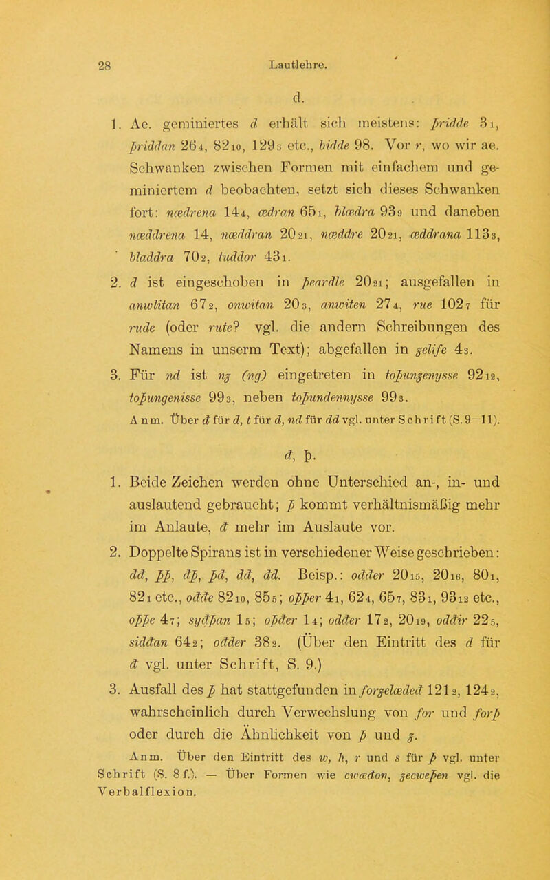 d. 1. Ae. geminiertes d erhält sich meistens: pridde 31, pridäcin 261, 82io, 129,-! etc., bidde 98. Vor r, wo wir ae. Schwanken zwischen Formen mit einfachem und ge- miniertem d beobachten, setzt sich dieses Schwanken fort: naedrena 14x, cedran 65i, blcedra 93>j und daneben nceddrena 14, nceddran 20 21, nceddre 20 21, ceddrana 1133, bladdra 702, tuddor 431. 2. d ist eingeschoben in peardle 2O21; ausgefallen in anwlitan 672, onwitan 203, aniviten 274, rue 1027 für rüde (oder rute? vgl. die andern Schreibungen des Namens in unsenn Text); abgefallen in gelife 43. 3. Für nd ist ng (ng) eingetreten in topungenysse 9212, topungenisse 993, neben topundennysse 993. A nm. Über d für d, t für d, nd für dd vgl. unter Sehr i ft (S. 9—11). ct, f). 1. BeideZeichen werden ohne Unterschied an-, in- und auslautend gebraucht; p kommt verhältnismäßig mehr im Anlaute, d mehr im Auslaute vor. 2. Doppelte Spirans ist in verschiedener Weise geschrieben: dd, pp, dp, pd, dd, dd. Beisp.: odder 2015, 2016, 801, 821 etc., odde 8210, 85s; opper 41, 624, 657, 831, 93x2 etc., oppe 47; sydpan ls; opder I4; odder 172, 20i9, oddir 22s, siddan 642; odder 382. (Über clen Eintritt des d für d vgl. unter Schrift, S. 9.) 3. Ausfall desp hat stattgefunden in forgelceded 1212, 1242, wahrscheinlich durch Verwechslung von for und forp oder durch die Ähnlichkeit von p und g. Anm. Über den Eintritt des w, li, r und s für p vgl. unter Schrift (S. 8 f.). — Über Formen wie cicccdori, gecivepcn vgl. die V erbalflexion.