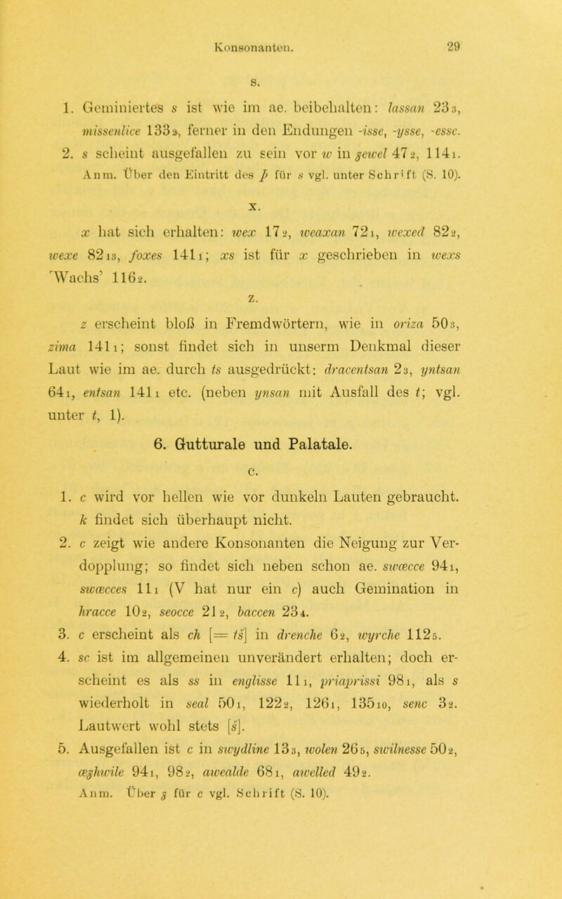 S. 1. Geminiertes s ist wie im ae. beibelialten: lassan 23 a, tnissenlice 133 a, ferner in den Endungen -isse, -ysse, -esse. 2. s scheint ausgefallen zu sein vor w in geivel 4:12, 1141. Anm. Über den Eintritt des J> für s vgl. unter Schrift (S. 10). x. x hat sich erhalten: wex 172, weaxan 721, wexed 82a, ivexe 82 iS, foxes 1411; xs ist für x geschrieben in ivexs 'Wachs5 116>. z. z erscheint bloß in Fremdwörtern, wie in oriza 503, zima 1411; sonst findet sich in unserm Denkmal dieser Laut wie im ae. durch ts ausgedrückt: dracentsan 23, yntsan 64i, entsan 1411 etc. (neben ynsan mit Ausfall des t\ vgl. unter t, 1). 6. Gutturale und Palatale, c. 1. c wird vor hellen wie vor dunkeln Lauten gebraucht. k findet sich überhaupt nicht. 2. c zeigt wie andere Konsonanten die Neigung zur Ver- dopplung; so findet sich neben schon ae. sirncce 941, swcecces 111 (V hat nur ein c) auch Gemination in liracce IO2, seocce 212, baccen 234. 3. c erscheint als ch [= /s] in drenclie 62, uoyrclne 112s. 4. sc ist im allgemeinen unverändert erhalten; doch er- scheint es als ss in englisse 111, priaprissi 981, als s wiederholt in seal 501, 1222, 1261, 135io, senc 32. Lautwert wohl stets [s]. 5. Ausgefallen ist c in swydline 13 a, wohn 26 s, sivilnesse 502, ceghwile 941, 982, awealde 681, awelled 49a. Anm. Über g für c vgl. Schrift (S. 10).
