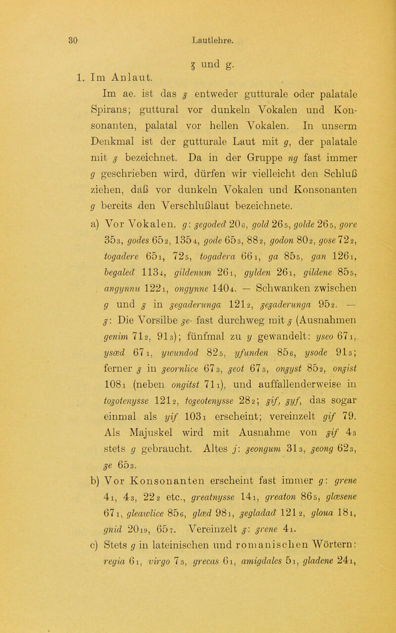 3 und g- 1. Im Anlaut. Im ae. ist das g entweder gutturale oder palatale Spirans; guttural vor dunkeln Vokalen und Kon- sonanten, palatal vor hellen Vokalen. In unserm Denkmal ist der gutturale Laut mit g, der palatale mit g bezeichnet. Da in der Gruppe ng fast immer g geschrieben wird, dürfen wir vielleicht den Schluß ziehen, daß vor dunkeln Vokalen und Konsonanten g bereits den Verschlußlaut bezeichnete. a) Vor Vokalen, g: gegodeä 20c, gold 26s, golde 26s, göre 303, godes 602, 1304, gode 65 s, 882, godon 802, gose 722, togadere 65i, 72s, togadera 661, ga 85s, gan 126i, begaleä 1134, gildenum 261, gylden 26i, gildene 805, angynnu 1221, ongynne 1404. — Schwanken zwischen g und g in gegaderunga 1212, gegaderungn 902. — g: Die Vorsilbe ge- fast durchweg mit^ (Ausnahmen genim 712, 91s); fünfmal zu y gewandelt: yseo 671, ysced 671, ywundod 82s, yfanden 806, ysode 913; ferner g in geornlice 673, geot 673, ongyst 862, ongist 1081 (neben ongitst 711), und auffallenderweise m togoienysse 1212, togeotenysse 282; gif, gyf, das sogar einmal als yif 1031 erscheint; vereinzelt gif 79. Als Majuskel wird mit Ausnahme von gif 43 stets g gebraucht. Altes j: geongum 313, geong 623, ge 603. b) Vor Konsonanten erscheint fast immer g: grene 4i, 43, 222 etc., greatnysse 14i, greaton 865, glcesene 671, gleawlice 85g, glced 98i, gegladad 121 2, gloua 181, gnid 20is, 667. Vereinzelt g: grene 4i. c) Stets g in lateinischen und romanischen Wörtern: regia 61, virgo 7 3, grecas 61, arnigdales 51, gladene 241,