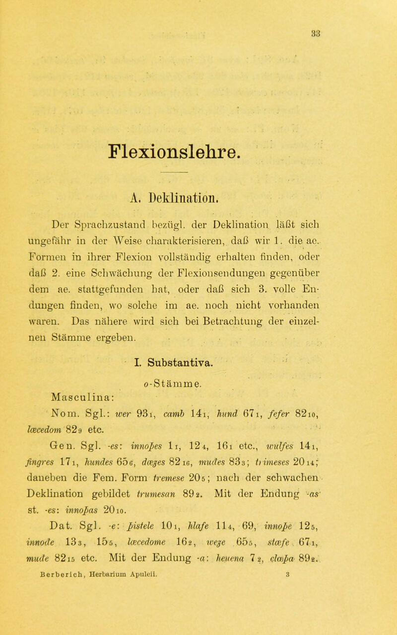 Flexionslehre. A. Deklination. Der Sprachzustand beziigl. der Deklination läßt sich ungefähr in der Weise charakterisieren, daß wir 1. die ae. Formen in ihrer Flexion vollständig erhalten finden, oder daß 2. eine Schwächung der Flexionsendungen gegenüber dem ae. stattgefunden hat, oder daß sich 3. volle En- dungen finden, wo solche im ae. noch nicht vorhanden waren. Das nähere wird sich bei Betrachtung der einzel- nen Stämme ergeben. I. Substantiva. o-Stämme. Masculina: Nom. Sgl.: wer 93i, carnb 14i, lvund 67i, fefer 82io, Icecedom 829 etc. Gen. Sgl. -es: innopes lr, 12 4, 16i etc., ivulfes 141, fingres 171, hundes 65g, dceges 82ig, müdes 83:i; Uimeses 20i4j daneben die Fern. Form tremese 20s; nach der schwachen Deklination gebildet trumesan 892. Mit der Endung -as st. -es: innoßas 20 io. Dat. Sgl. -e: pistele 101, Olafe 114, 69, innope 12s, innode 133, 15s, Icecedome 16 2, wegc G5r>, stcefe 671, müde 82i5 etc. Mit der Endung -a: heuern 7 2, clcnpa 89t. Berberich, Herbarium Apuleil. 3