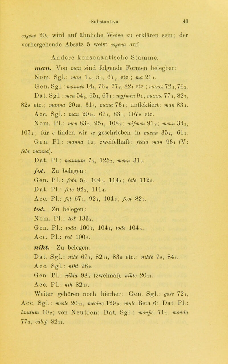 eagene 20« wird auf ähnliche Weise zu erklären sein; der vorhergehende Absatz 5 weist eagena auf. Andere konsonantische Stämme. man. Von man sind folgende Formen belegbar: Nom. Sgl.: man l-i, 5i, 672 etc.; ma 211. Gen. Sgl.: mannes 14j, 76 4, 77-2, 821 etc.; manes 721,762. Dat. Sgl.: men 542, 65i, 671; wyfmen 91; manne 77-2, 827, 82s etc.; rnanna 2O25, 31«, mana 73\] unflektiert: man 834. Acc. Sgl.: man 2O21, 671, 831, 107-2 etc. Nom. PI.: men 837, 95i, 1082; wifmen 91a; menn 341, 1072; für e finden wir ce geschrieben in mcenn 302, 611. Gen. PL: rnanna I3; zweifelhaft: feala man 931 (V: fela rnanna). Dat. PL: mannum I2, 1202, menn 31.3. fot. Zu belegen: Gen. PL: fota 5i, 1046, 1141; fote 112s. Dat. PL: fote 922, III4. Acc. PL: fet 671, 922, 104«; feot 82o. tod. Zu belegen: Nom. PL: tect 1332. Gen. PL: toda IOO2, 104i, toäe 1044. Acc. PL: ted IOO2. niht. Zu belegen: Dat. Sgl.: nilit 671, 8211, 83s etc.; nilite 7-2, 84i. Acc. Sgl.: niht 982. Gen. PL: nihta 982 (zweimal), nihte 20n. Acc. PL: nih 8213. Weiter gehören noch hierher: Gen. Sgl.: gose 721, Acc. SgL: meolc 20i2, meoluc 129s, mylc Beta 6; Dat. PL: hnutum 102; von Neutren: Dat. SgL: monpe 711, monda 773, ealop 82u.