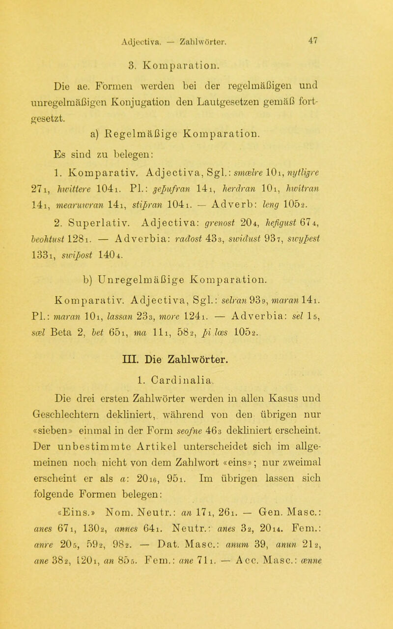 Adjectiva. — Zahlwörter. 3. Komparation. Die ae. Formen werden bei der regelmäßigen und unregelmäßigen Konjugation den Lautgesetzen gemäß fort- gesetzt. a) Regelmäßige Komparation. Es sind zu belegen: 1. Komparativ. Adjectiva, Sgl.: smcelre 10i, nytligre 271, /mittere 104i. PL: gepufran 14i, herdran 10i, hwitran 141, mearuwran 141, stipran 1041. — Adverb: leng 1052. 2. Superlativ. Adjectiva: grenost 204, heßgust 674, beolitnst 128i. — Adverbia: radost 433, sividust 937, sicypest 1331, sioipost 140 4. b) Unregelmäßige Komparation. Komparativ. Adjectiva, Sgl.: selran 93s, mar an 141. PL: maran 101, lassan 233, more 124i. — Adverbia: sei 15, scel Beta 2, bet 65i, ma 111, 682, pi Ices 10Ö2. HE. Die Zahlwörter. 1. Cardinalia Die drei ersten Zahlwörter werden in allen Kasus und Geschlechtern dekliniert, während von den übrigen nur «sieben» einmal in der Form seofne 463 dekliniert erscheint. Der unbestimmte Artikel unterscheidet sich im allge- meinen noch nicht von dem Zahlwort «eins»; nur zweimal erscheint er als a: 20 ie, 951. Im übrigen lassen sich folgende Formen belegen: «Eins.» Nom. Neutr.: an 171, 26i. — Gen. Masc.: anes 671, 1302, armes 64i. Neutr.: anes 32, 20i4. Fern.: anre 20r,, 592, 982. — Dat. Masc.: anum 39, anun 212, ane 382, L201, an 85ö. Fein.: ane 711. — Acc. Masc.: nenne