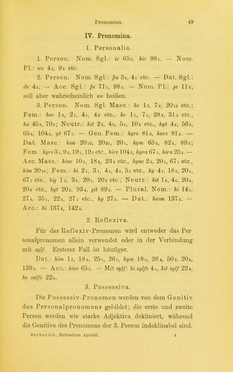 IV. Pronomina. 1. Personalia. 1. Person. Nom. Sgl.: ic 663, hic 98i. — Nom. PL: we 42, 92 etc. 2. Person. Nom. Sgl.: ßu 32, 4i etc. — Dat. Sgl.: de 42. — Acc. Sgl.: ße 711, 982. — Nom. PL: ge 115, soll aber wahrscheinlich toe heißen. 3. Person. Nom. Sgl. Masc.: lie I2, 72, 20i2 etc.; Fern.: heo I3, 2i, 4i, 43 etc., he 11, 71, 282, 313 etc., hu 45«, 70«; Neutr.: hit 2s, 43, 51, IO2 etc., lnjt 42, 562, 604, 1044, yt 671. — Gen. Fern.: hyre 812, hure 812. — Dat. Masc.: him 20i5, 2O25, 20i, hym 602, 824, 892; Fern.: hyre3i,92,191, 193 etc., hire 104s, liyra 671, hira 203. — Acc. Masc.: hine IO2, I83, 232 etc., hyne 22, 201, 671 etc., him 20ic; Fern.: hi 2i, 31, 4i, 43, 5i etc., hy 4i, 183, 20i, 67i etc., liig I5, 32, 20i, 203 etc.; Neutr.: hit le, 4g, 204, 209 etc., hyt 202, 934, git 893. — Plural. Nom.: hi 14i, 274, 35i, 223, 271 etc., hy 275. — Dat.: heom 1372. — Acc.: hi 1372, 1422. 2. Reflexiva. Für das .Reflexiv-Pronomen wird entweder das Per- sonalpronomen allein verwendet oder in der Verbindung mit siylf. Ersterer Fall ist häufiger. Dat.: him 12, 183, 251, 261, hym 183, 26 4, 502, 204, 1393. — Acc.: hine 65s. — Mit sylf: hi sylfe 4i, hit sylf 224, he sulfe 223. 3. Possessiva. Die Possessiv-Pronomen werden von dem Genitiv des Personalpronomens gebildet; die erste und zweite Person werden wie starke Adjektiva dekliniert, während die Genitive des Pronomens der 3. Person indeklinabel sind. Berberich, Herbarium Apuleii. 4