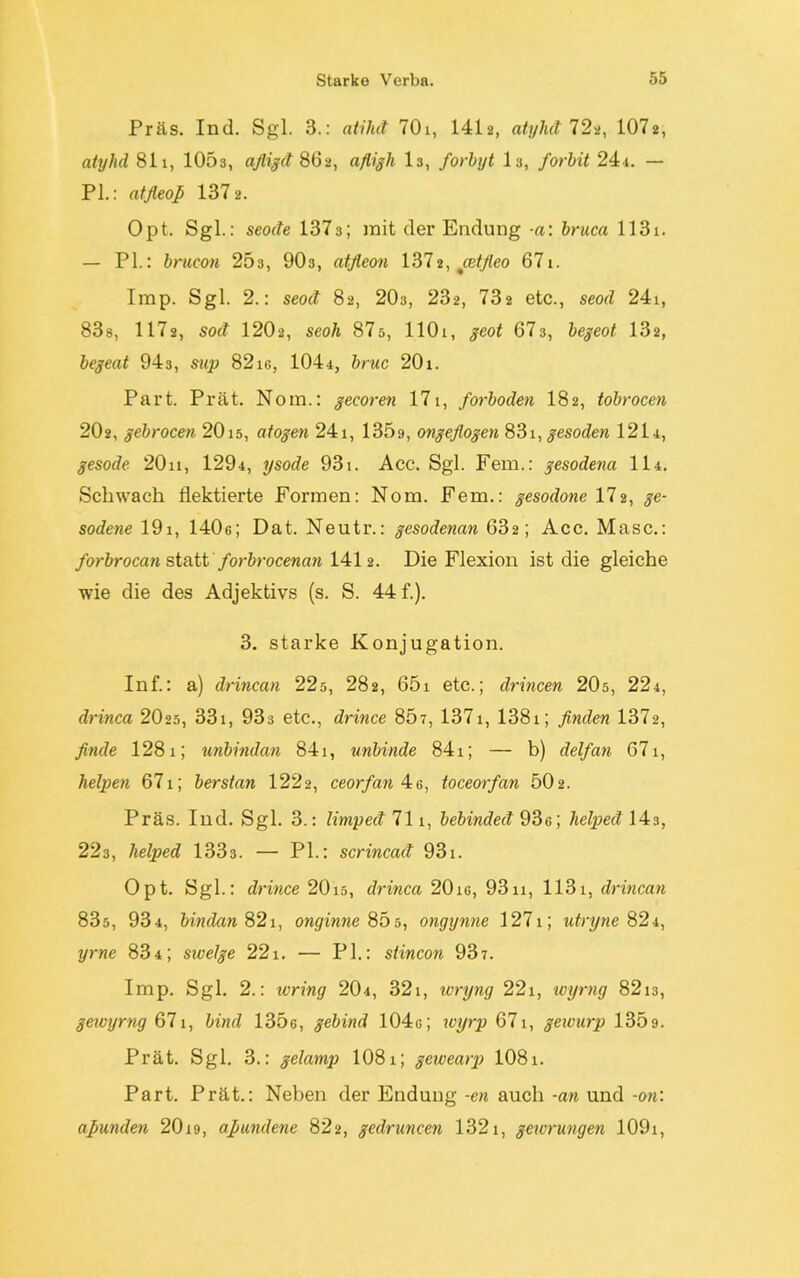 Präs. Ind. Sgl. 3.: atihd 701, 1412, atylid 72a, 1072, atylid 811, 1053, afligd 862, afligh 13, forbyt I3, forbit 24i. — PI.: atfleoß 137 2. Opt. Sgl.: seode 1373; mit der Endung -a: bruca 1131. — PL: brucon 253, 90s, atfleon 1372, cetfieo 671. Imp. Sgl. 2.: seod 82, 20s, 232, 732 etc., seod 24i, 83s, 1172, sod 1202, seoh 87s, llOi, geot 67s, begeot 132, begeat 943, sup 82ig, 1044, bruc 20i. Part. Prät. Nom.: gecoren 171, forboden 182, tobrocen 202, gebrocen 2015, atogen 241, 135a, ongeflogen 831, gesoden 1214, gesode 20n, 1294, ysode 931. Acc. Sgl. Fern.: gesodena II4. Schwach flektierte Formen: Nom. Fern.: gesodone 172, ge- sodene 19i, 1406; Dat. Neutr.: gesodenan 632; Acc. Masc.: forbrocan statt forbrocenan 1412. Die Flexion ist die gleiche wie die des Adjektivs (s. S. 44 f.). 3. starke Konjugation. Inf.: a) drincan 22s, 282, 65i etc.; drincen 20s, 224, drinca 20 25 , 331, 933 etc., drince 807, 1371, 1381; finden 1372, finde 1281; unbindan 841, unbinde 841; — b) delfan 671, helpen 671; berstan 1222, ceorfan 4e, toceorfan 502. Präs. Ind. Sgl. 3.: limped 711, bebinded 936; lielped \43, 223, lielped 1333. — PL: scrincad 931. Opt. Sgl.: drince 2015, drinca 20ie, 9311, 1131, drincan 835, 934, bindern 82i, onginne 85s, ongynne 1271; utryne 824, yrne 834; swelge 221. — PL: slincon 937. Imp. Sgl. 2.: ivring 204, 32i, wryng 22i, wyrng 8213, gewyrng 671, bind 135e, gebind 104g; wyrp 671, gewurp 135g. Prät. Sgl. 3.: gelamp 1081; gewearp 1081. Part. Prät.: Neben der Endung -en auch -an und -on: aßunden 20ig, afiundene 822, gedruncen 1321, gewrungen 109i,