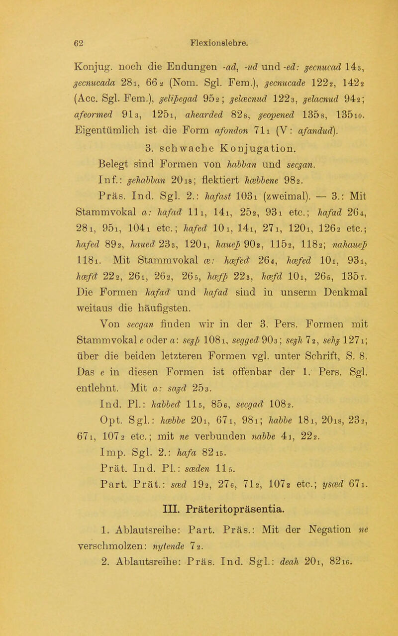 Konjug. noch die Endungen -ad, -ud und -ed: gecnucad 143, gecnucada 28i, 66 a (Nom. Sgl. Fern.), gecnucade 1222, 1422 (Acc. Sgl. Fein.), gelifegad 902; gelcecnud 1223, gelacnud 942; afeormed 91s, 125i, aliearded 82s, geopened 135s, 135io. Eigentümlich ist die Form afondon 711 (V: afandud). 3. schwache Konjugation. Belegt sind Formen von habban und secgan. Inf.: geliabban 20 is; flektiert hcebbene 982. Präs. Ind. Sgl. 2.: liafast 103i (zweimal). — 3.: Mit Stammvokal a: hafact 11i, 141, 252, 93i etc.; liafad 26i, 281, 95i, 1041 etc.; hafect 101, 14i, 27i, 120i, 1262 etc.; hafed 892, haued 233, 120i, haue]) 9O2, 1152, 1182; nahaue] II81. Mit Stammvokal ce: hcefed 261, hcefed 101, 931, licefd 22a, 26i, 262, 265, hcef] 223, hcefd lOi, 265, 1307. Die Formen liafad und liafad sind in unserm Denkmal weitaus die häufigsten. Von secgan finden wir in der 3. Pers. Formen mit Stammvokal e oder a: seg] IO81, segged 903; scgh 72, selig 1271; über die beiden letzteren Formen vgl. unter Schrift, S. 8. Das e in diesen Formen ist offenbar der 1. Pers. Sgl. entlehnt. Mit a: sagd 25 3. Ind. PI.: habbed 115, 806, secgad IO82. Opt. Sgl.: hcebbe 20i, 67 1, 981; liabbe I81, 20is, 23a, 671, 107 2 etc.; mit ne verbunden nabbe 41, 222. Imp. Sgl. 2.: hafa 8215. Prät. Ind. PI.: sceden 115. Part. Prät.: sced 192, 276, 712, 1072 etc.; ysced 671. III. Präteritopräsentia. 1. Ablautsreihe: Part. Präs.: Mit der Negation ne verschmolzen: nytende 72. 2. Ablautsreihe: Präs. Ind. Sgl.: deah 20i, 82ig.