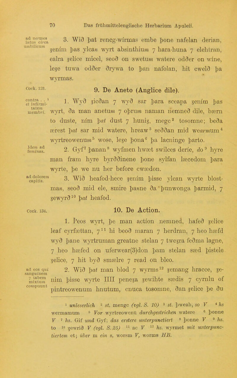 nd uemies intus circa umbilicum 3. Wi3 frat rencg-wlrmas embe frone nafelan derian, jenim fräs ylca« wyrt absinthium 7 hara-huna 7 elehtran, ealra ^eltce micel, seod on swetum watere odder on wine, leje tuwa odder drywa to fran nafolan, bit cweld fra wyrmas. Cock. 123. 9. De Aneto (Anglice dile). contra . . 1 et inft'nni- tatem membri. Idem ad feminas. ad dolorem capitis. 1. Wyd jicdan 7 wyd sar frara sceapa jenira fräs wyrt, da man anetum 7 ofrrum naman liemned dile, btern to duste, nlm pat dust 7 hunij, megc2 tosomne; beda serest pat sar mid watere, hreaw3 seddan mid wearaium1 wyrtreowenum5 wose, leje frona0 fra lacninge frarto. 2. Gyf7 franan8 wyfmen hwtet swilces derie, do9 h}Te man fram hyre byrddinene frone sylfan lsecedom frara wyrte, fre we nu her before cwtedon. 3. Wid heafod-hece jenim frisse ylcan wyrte blost- maw, seod mid eie, smire frawne da' frunwonga frarmid, 7 jewyrd10 pat heafod. cock. 134. 10. De Action. 1. Peos wyrt, fre man action nemned, hafed jelice leaf cyrfsettan, 711 hi beod maran 7 herdran, 7 heo hsefd wyd frane wyrtruman greatne stelan 7 twejra fedma lagne, 7 heo hsefed on uferwear(3)don fram stelan sted fristele jelice, 7 hit byd smselre 7 read on bleo. ad eos qui 2. Wid pat man blöd 7 wyrms12 xemang hracce, xe- sangtunem milxS nim frisse wyrte IIII peneja gewillte seedis 7 cyrnlu of conspuunt pjn^reowenum Imutum, cnuca tosomne, dan jelice fre du 1 unleserlich 2 st. menge (vgl. S. 10) 3 st. frweali, so V 4 lis wermamum 5 Vor wyrtreowenii durchgestrichen watere 6 fronne V 7 hs. Gif und Gyf; das erstere unterpunctiert 8 fronne V 0 hs. to 10 gewrid V (vgl. S.25) 11 ac V 12 hs. wyrmet mit unterpunc- tiertem et; über m ein s, worsm V, worms 11B.