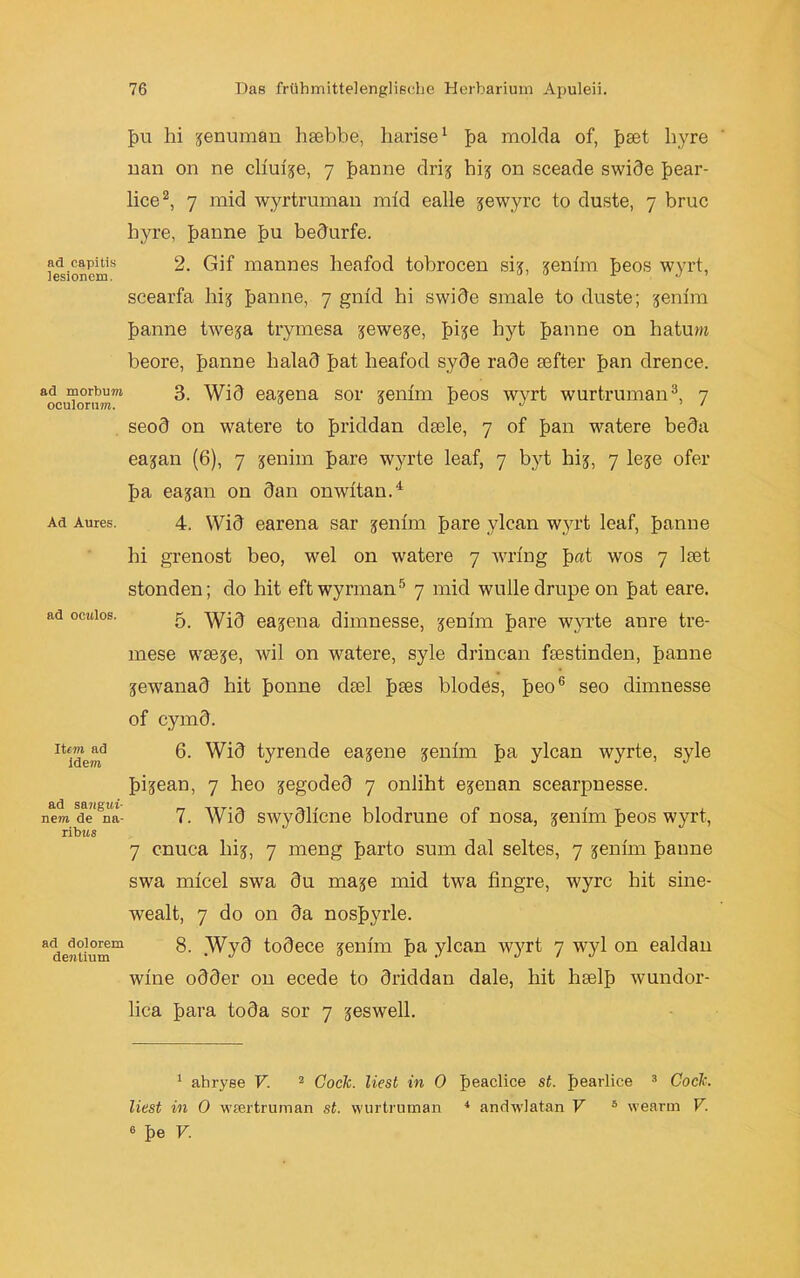 ad capitis iesionem. ad morbum oculorum. Ad Aures. ad ocwlos. Ite-m ad idem ad sawgtti- nem de na- ribus ad dolorem dentium f)u hi jenuman hsebbe, harise1 ba molda of, bset hyre nan on ne clim'je, 7 banne drij hij 011 sceade swide bear- lice2, 7 mid wyrtruman mid ealle jewyrc to duste, 7 bruc hyre, banne bu bedürfe. 2. Gif mannes heafod tobrocen sij, jenim beos wyrt, scearfa liij banne) 7 gnid hi swide sraale to duste; jenim banne twe?a trymesa jewe^e, bise hyt banne on hatum beore, banne halad bat heafod syde rade tefter ban drence. 3. Wid eajena sor jemm beos wyrt wurtruman3, 7 seod on watere to briddan dsele, 7 of ban watere beda eajan (6), 7 jenim bare wyrte leaf, 7 byt hij, 7 leje ofer ba ea^an on dan onwltan.4 4. Wid earena sar jenim bare ylcan wyrt leaf, banne hi grenost beo, wel on watere 7 wring b«t wos 7 ltet stonden; do hit eftwyrman5 7 mid wulledrupe on bat eare. 5. Wid earena dimnesse, jenim bare wyrte anre tre- mese was^e, wil on watere, syle drincan festinden, banne jewanad hit bonne dsel b^es blödes, be°6 seo dimnesse of cymd. 6. Wid tyrende eajene jenim ba ylcan wyrte, syle bijean, 7 heo jegoded 7 onliht ejenan scearpnesse. 7. Wid swydlicne blodrune of nosa, jenim beos wyrt, 7 cnuca hij, 7 meng barto sum dal seltes, 7 jenim banne swa micel swa du maje mid twa iingre, wyrc hit sine- wealt, 7 do on da nosbyrle. 8. Wyd todece jenim ba ylcan wyrt 7 wyl on ealdan wine odder on ecede to driddan dale, hit hselb wundor- lica bara toda sor 7 jeswell. 1 ahryse V. 2 Code, liest in 0 beachce st. bearlice 3 Code, liest in 0 wsertruman st. wurtruman 4 andwlatan V * wearm V. 6 be V.