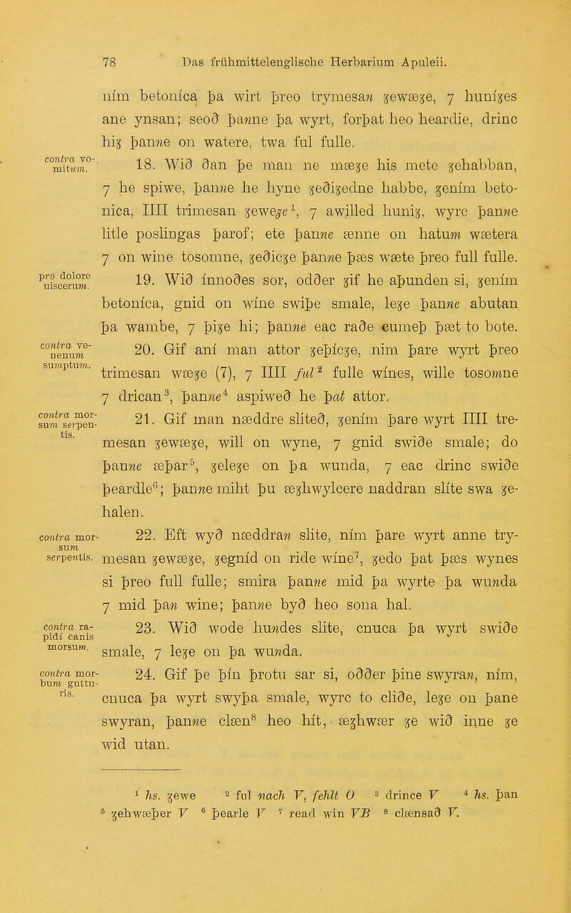 contra vo- mititm. pro dolore uiscerum. contra ve- nenum SUmptUM. contra mor- sum serpen- tis. contra mor- sum scrpe?itis. contra ra- pid» canis morsum. contra mor- butii gultu- ris. inm betonlca ba wirt breo trymesan jewsese, 7 hunljes ane ynsan; seod ba?me ba wyrt, forbat heo heardie, drinc hij banne on watere, twa ful fülle. 18. Wid dan be man ne mse-je liis niete jehabban, 7 he spiwe, banne he liyne jedijedne habbe, genlm beto- nica, IIII trimesan jewe^e1, 7 awilled liunij, wyrc banne litle poslingas fiarof; ete banne senne on hatum wcetera 7 on wine tosomne, jedieje banne fites waete breo full fülle. 19. Wid Innodes sor, odder jif he abunden si, jeihm betonlca, gnid on wine swibe smale, leje banne abutan ba wambe, 7 Jiis© hi; banne eac rade cumeb bah to bote. 20. Gif an! man attor jeblcje, nim bare wyrt breo trimesan waeje (7), 7 IIII ful2 fülle wlnes, wille tosomne 7 drican8, banne4 aspiwed he Ipat attor. 21. Gif man naeddre slited, jenlm bare wyrt IIII tre- mesan jewaeje, will on wyne, 7 gnid swide smale; do banne aebar5, jeleje on ba wunda, 7 eac drinc swide beardle6; banne miht bu sejhwylcere naddran sllte swa se- halen. 22. Eft wyd naeddran slite, nlm bare wyrt anne try- mesan jewaeje, jegnld 011 ride wine7, gedo bat btes wynes si breo full fülle; smira banne mid ba wyrte ba wunda 7 mid fian wine; banne byd heo sona hal. 23. Wid wode liundes slite, cnuca ba wyrt swide smale, 7 leje on ba wunda. 24. Gif be Ihn brotu sar si, odder bine swyran, nlm, cnuca ba wyrt swyba smale, wyrc to clide, leje on bane swyran, banne claen8 heo hlt, • aeghwser je wid iiine je wid utan. 1 hs. gewe 2 ful nach V, fehlt 0 3 drince V 4 hs. ban 5 gehw0eber V 6 bearle V 7 read win VB 8 clmnsad V.