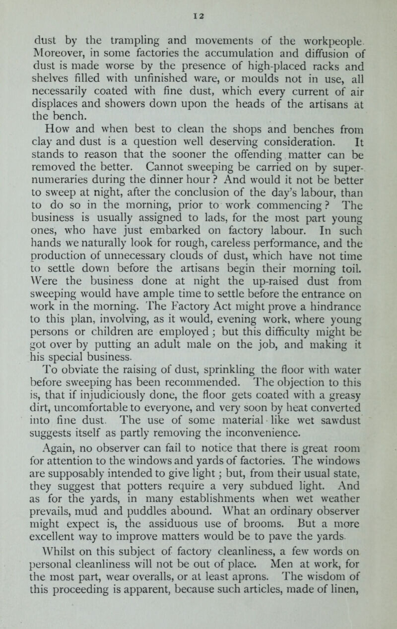 dust by the trampling and movements of the workpeople Moreover, in some factories the accumulation and diffusion of dust is made worse by the presence of high-placed racks and shelves filled with unfinished ware, or moulds not in use, all necessarily coated with fine dust, which every current of air displaces and showers down upon the heads of the artisans at the bench. How and when best to clean the shops and benches from clay and dust is a question well deserving consideration. It stands to reason that the sooner the offending matter can be removed the better. Cannot sweeping be carried on by super- numeraries during the dinner hour ? And would it not be better to sweep at night, after the conclusion of the day’s labour, than to do so in the morning, prior to work commencing ? The business is usually assigned to lads, for the most part young ones, who have just embarked on factory labour. In such hands we naturally look for rough, careless performance, and the production of unnecessary clouds of dust, which have not time to settle down before the artisans begin their morning toil. Were the business done at night the up-raised dust from sweeping would have ample time to settle before the entrance on work in the morning. The Factory Act might prove a hindrance to this plan, involving, as it would, evening work, where young persons or children are employed; but this difficulty might be got over by putting an adult male on the job, and making it his special business. To obviate the raising of dust, sprinkling the floor with water before sweeping has been recommended. The objection to this is, that if injudiciously done, the floor gets coated with a greasy dirt, uncomfortable to everyone, and very soon by heat converted into fine dust. The use of some material like wet sawdust suggests itself as partly removing the inconvenience. Again, no observer can fail to notice that there is great room for attention to the windows and yards of factories. The windows are supposably intended to give light; but, from their usual state, they suggest that potters require a very subdued light. And as for the yards, in many establishments when wet weather prevails, mud and puddles abound. What an ordinary observer might expect is, the assiduous use of brooms. But a more excellent way to improve matters would be to pave the yards. Whilst on this subject of factory cleanliness, a few words on personal cleanliness will not be out of place. Men at work, for the most part, wear overalls, or at least aprons. The wisdom of this proceeding is apparent, because such articles, made of linen,