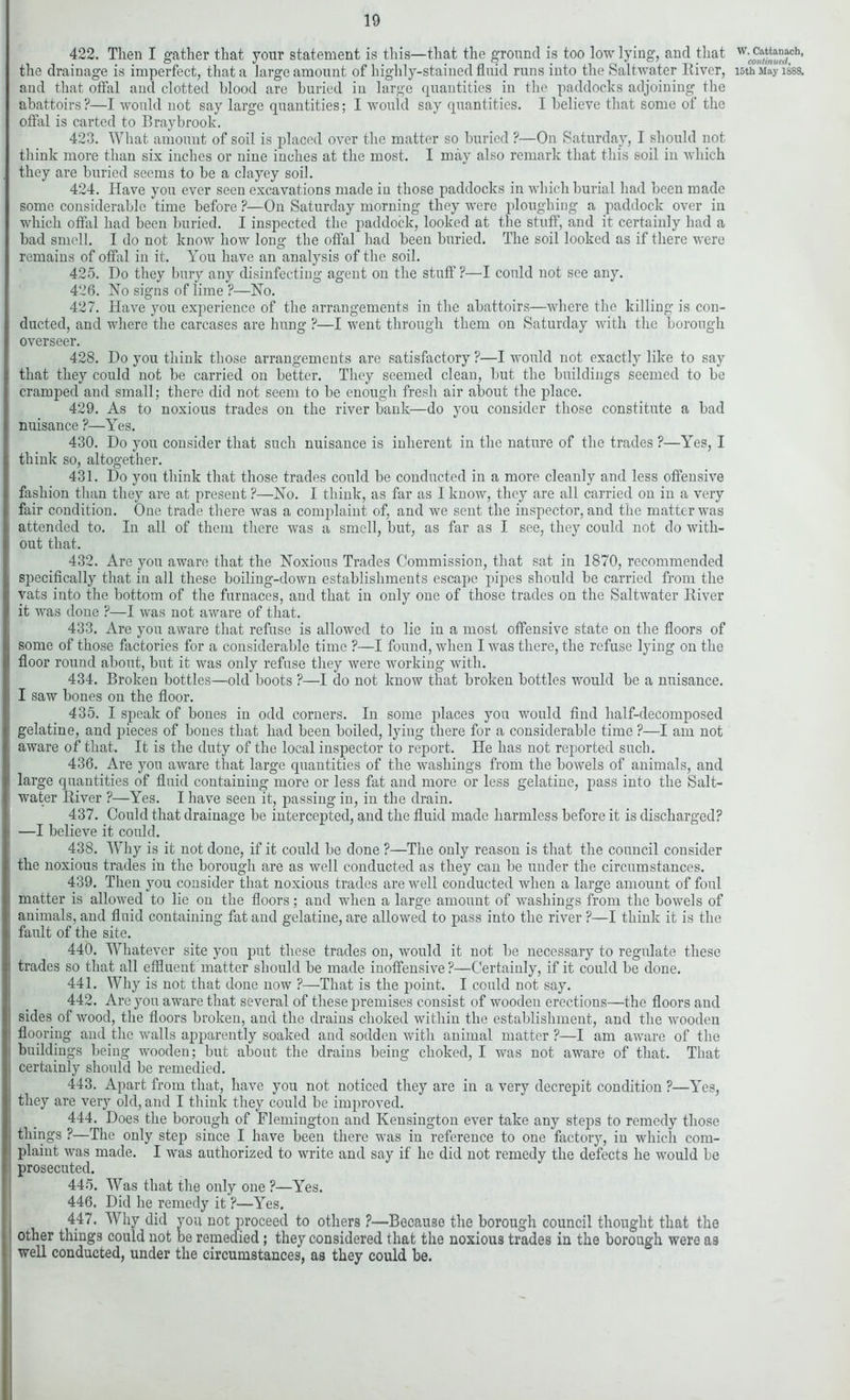 422. Then I gather that your statement is this—that the ground is too low lying, and that and that offal and clotted blood are buried in large quantities in the paddocks adjoining the abattoirs ?—I would not say large quantities; I would say quantities. I believe that some of the offal is carted to Braybrook. 423. What amount of soil is placed over the matter so buried ?—On Saturday, I should not think more than sis inches or nine inches at the most. I may also remark that this soil in which they are buried seems to be a clayey soil. 424. Have you ever seen excavations made in those paddocks in which burial had been made some considerable time before ?— On Saturday morning they were ploughing a paddock over in which offal had been buried. I inspected the paddock, looked at the stuff, and it certainly had a bad smell. I do not know how long the offal had been buried. The soil looked as if there were remains of offal in it. You have an analysis of the soil. 425. Do they bury any disinfecting agent on the stuff ?—I could not see any. 426. No signs of lime ?—No. 427. Have you experience of the arrangements in the abattoirs—where the killing is con- ducted, and where the carcases are hung ?—I went through them on Saturday with the borough overseer. 428. Do you think those arrangements are satisfactory ?—I would not exactly like to say that they could not be carried on better. They seemed clean, but the buildings seemed to be cramped and small: there did not seem to be enough fresh air about the place. 429. As to noxious trades on the river bank—do you consider those constitute a bad nuisance ?—Yes. 430. Do you consider that such nuisance is inherent in the nature of the trades ?—Yes, I think so, altogether. 431. Do you think that those trades conld be conducted in a more cleanly and less offensive fashion than they are at present ?—No. I think, as far as I know, they are all carried on in a very fair condition. One trade there was a complaint of, and we sent the inspector, and the matter was attended to. In all of them there was a smell, but, as far as I see, they could not do with- out that. 432. Are you aware that the Noxious Trades Commission, that sat in 1870, recommended specifically that in all these boiling-down establishments escape pipes should be carried from the vats into the bottom of the furnaces, and that in only one of those trades on the Saltwater River it was done ?—I was not aware of that. 433. Are you aware that refuse is allowed to lie in a most offensive state on the floors of some of those factories for a considerable time ?—I found, when I was there, the refuse lying on the floor round about, but it was only refuse they were working with. 434. Broken bottles—old boots ?—I do not know that broken bottles would be a nuisance. I saw bones on the floor. 435. I speak of bones in odd corners. In some places you would find half-decomposed gelatine, and pieces of bones that had been boiled, lying there for a considerable time ?—I am not aware of that. It is the duty of the local inspector to report. He has not reported such. 436. Are you aware that large quantities of the washings from the bowels of animals, and large quantities of fluid containing more or less fat and more or less gelatine, pass into the Salt- water River ?—Yes. I have seen it, passing in, in the drain. 437. Could that drainage be intercepted, and the fluid made harmless before it is discharged? —I believe it could. 438. Why is it not done, if it could be done ?—The only reason is that the council consider the noxious trades in the borough are as well conducted as they can be under the circumstances. 439. Then you consider that noxious trades are well conducted when a large amount of foul matter is allowed to lie on the floors; and when a large amount of washings from the bowels of animals, and fluid containing fat and gelatine, are allowed to pass into the river ?—I think it is the fault of the site. 440. Whatever site you put these trades on, would it not be necessary to regulate these trades so that all effluent matter should be made inoffensive ?—Certainly, if it could be done. 441. Why is not that done now ?—That is the point. I could not say. 442. Arc you aware that several of these premises consist of wooden erections—the floors and sides of wood, the floors broken, and the drains choked within the establishment, and the wooden flooring and the walls apparently soaked and sodden with animal matter ?—I am aware of the buildings being wooden; but about the drains being choked, I was not aware of that. That certainly should be remedied. 443. Apart from that, have you not noticed they are in a very decrepit condition ?—Yes, they are very old, and I think they could be improved. 444. Does the borough of Flemington and Kensington ever take any steps to remedy those things ?—The only step since I have been there was in reference to one factory, in which com- plaint was made. I was authorized to write and say if he did not remedy the defects he would be prosecuted. 445. Was that the only one ?—Yes. 446. Did he remedy it ?—Yes. 447. Why did you not proceed to others ?—Because the borough council thought that the other things could not be remedied; they considered that the noxious trades in the borough were as well conducted, under the circumstances, as they could be. W. Cattanach, continued,