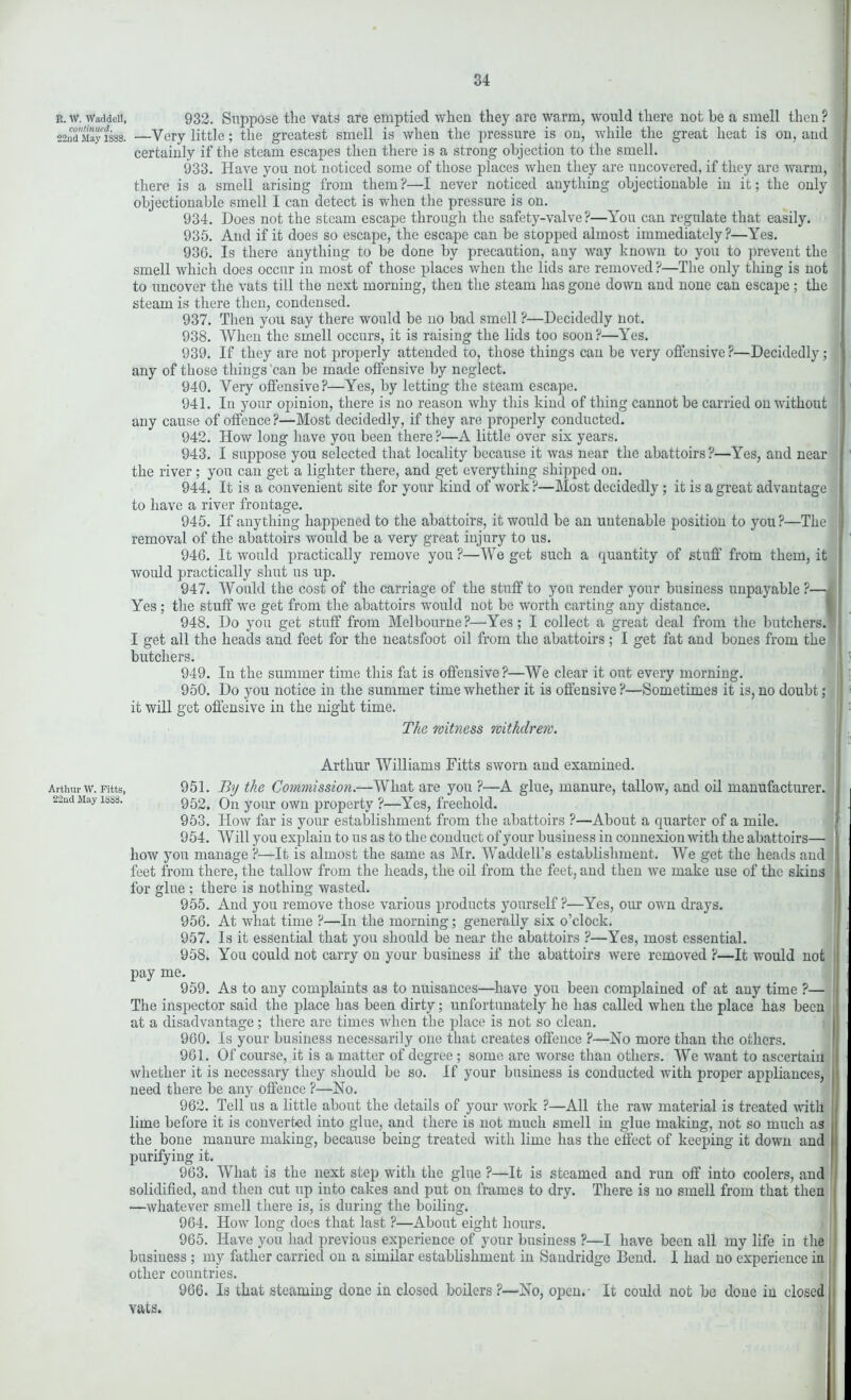 R. W. Waddell, continued. 22nd May 1S88. Arthur W. Fitts, 22nd May 1888. 932. Suppose the vats are emptied when they are warm, would there not be a smell then ? —Very little; the greatest smell is when the pressure is on, while the great heat is on, and certainly if the steam escapes then there is a strong objection to the smell. 933. Have you not noticed some of those places when they are uncovered, if they are warm, 1 there is a smell arising from them?—I never noticed anything objectionable in it; the only objectionable smell I can detect is when the pressure is on. 934. Does not the steam escape through the safety-valve ?—You can regulate that easily. 935. And if it does so escape, the escape can be stopped almost immediately?—Yes. 936. Is there anything to be done by precaution, any way known to you to prevent the smell which does occur in most of those places when the lids are removed ?—The only thing is not to uncover the vats till the next morning, then the steam has gone down and none can escape ; the steam is there then, condensed. 937. Then you say there would be no bad smell ?—Decidedly not. 938. When the smell occurs, it is raising the lids too soon?—Yes. 939. If they are not properly attended to, those things can be very offensive ?—Decidedly; any of those things can be made offensive by neglect. 940. Very offensive?—Yes, by letting the steam escape. 941. In your opinion, there is no reason why this kind of thing cannot be carried on without any cause of offence ?—Most decidedly, if they are properly conducted. 942. How long have you been there ?—A little over six years. 943. I suppose you selected that locality because it was near the abattoirs?—Yes, and near the river ; you can get a lighter there, and get everything shipped on. 944. It is a convenient site for your kind of work ?—Most decidedly; it is a great advantage to have a river frontage. 945. If anything happened to the abattoirs, it would be an untenable position to you ?—The removal of the abattoirs would be a very great injury to us. 946. It would practically remove you?—We get such a quantity of stuff from them, it would practically shut us up. 947. Would the cost of the carriage of the stuff to you render your business unpayable ?— Yes ; the stuff we get from the abattoirs would not be worth carting any distance. 948. Do you get stuff from Melbourne?—Yes; I collect a great deal from the butchers. I get all the heads and feet for the neatsfoot oil from the abattoirs; I get fat and bones from the butchers. 949. In the summer time this fat is offensive?—We clear it out every morning. 950. Do you notice in the summer time whether it is offensive ?—Sometimes it is, no doubt; it will get offensive in the night time. The witness withdrew. i Arthur Williams Fitts sworn and examined. 951. By the Commission.—What are you ?—A glue, manure, tallow, and oil manufacturer. 952. On your own property ?—Yes, freehold. 953. How far is your establishment from the abattoirs ?—About a quarter of a mile. 954. Will you explain to us as to the conduct of your business in connexion with the abattoirs— how you manage ?—It is almost the same as Mr. Waddell’s establishment. We get the heads and feet from there, the tallow from the heads, the oil from the feet, and then we make use of the skins for glue ; there is nothing wasted. 955. And you remove those various products yourself ?—Yes, our own drays. 956. At what time ?—In the morning; generally six o’clock. 957. Is it essential that you should be near the abattoirs ?—Yes, most essential. 958. You could not carry on your business if the abattoirs were removed ?—It would not pay me. 959. As to any complaints as to nuisances—have you beeii complained of at any time ?— The inspector said the place has been dirty; unfortunately he has called when the place has been at a disadvantage; there are times when the place is not so clean. 960. Is your business necessarily one that creates offence ?—No more than the others. 961. Of course, it is a matter of degree ; some are worse than others. We want to ascertain whether it is necessary they should be so. If your business is conducted with proper appliances, need there be any offence ?—No. 962. Tell us a little about the details of your work ?—All the raw material is treated with ! lime before it is converted into glue, and there is not much smell in glue making, not so much as j the bone manure making, because being treated with lime has the effect of keeping it down and purifying it. 963. What is the next step with the glue ?—It is steamed and run off into coolers, and solidified, and then cut up into cakes and put on frames to dry. There is no smell from that then —whatever smell there is, is during the boiling. 964. How long does that last ?—About eight hours. 965. Have you had previous experience of your business ?—I have been all my life in the business ; my father carried on a similar establishment in Sandridge Bend. I had no experience in other countries. 966. Is that steaming done in closed boilers?—No, open. It could not be done in closed vats.