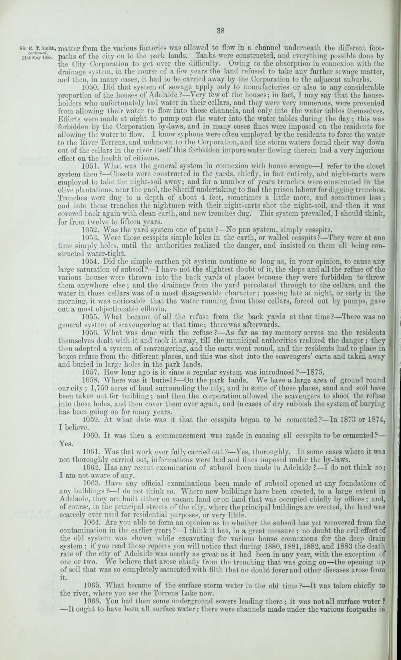 sir e. t. smith, matter from the various factories was allowed to flow in a channel underneath the different foot- 3is™May 1838. paths of the city on to the park lands. Tanks were constructed, and everything possible done by the City Corporation to get over the difficulty. Owing to the absorption in connexion with the drainage system, in the course of a few years the land refused to take any further sewage matter, and then, in many cases, it had to be carried away by the Corporation to the adjacent suburbs. 1050. Did that system of sewage apply only to manufactories or also to any considerable proportion of the houses of Adelaide ?—Very few of the houses; in fact, I may say that the house- holders who unfortunately had water in their cellars, and they wrere very numerous, were prevented from allowing their water to flow into those channels, and only into the water tables themselves. Efforts were made at night to pump out the water into the water tables during the day; this was forbidden by the Corporation by-laws, and in many cases fines were imposed on the residents for allowing the water to flow. I know syphons were often employed by the residents to force the water to the River Torrens, and unknown to the Corporation, and the storm waters found their way down out of the cellars in the river itself this forbidden impure water flowing therein had a very injurious effect on the heal th of citizens. 1051. What was the general system in connexion with house sewage—I refer to the closet system then ?—Closets were constructed in the yards, chiefly, in fact entirely, and night-carts were employed to take the night-soil away; and for a number of years trenches were constructed in the olive plantations, near the gaol, the Sheriff undertaking to find the prison labour for digging trenches. Trenches were dug to a depth of about 4 feet, sometimes a little more, and sometimes less; and into those trenches the nightmen with their night-carts shot the night-soil, and then it was covered back again with clean earth, and new trenches dug. This system prevailed, I should think, for from twelve to fifteen years. 1052. Was the yard system one of pans ?—No pan system, simply cesspits. 1053. Were those cesspits simple holes in the earth, or walled cesspits?—They were at one time simply holes, until the authorities realized the danger, and insisted on them all being con- structed water-tight. 1054. Did the simple earthen pit system continue so long as, in your opinion, to cause any large saturation of subsoil ?—I have not the slightest doubt of it, the slops and all the refuse of the various houses were thrown into the back yards of places because they were forbidden to throw them anywhere else; and the drainage from the yard percolated through to the cellars, and the water in those cellars was of a most disagreeable character; passing late at night, or early in the morning, it was noticeable that the water running from those cellars, forced out by pumps, gave out a most objectionable effluvia. 1055. What became of all the refuse from the back yards at that time?—There was no general system of scavengering at that time; there was afterwards. I 1056. What was done with the refuse ?—As far as my memory serves me the residents themselves dealt with it and took it away, till the municipal authorities realized the danger ; they J then adopted a system of scavengering, and the carts went round, and the residents had to place in  boxes refuse from the different places, and this was shot into the scavengers’ carts and taken away and buried in large holes in the park lands. 1057. How long ago is it since a regular system was introduced ?—1875. 1058. Where was it buried?—On the park lands. We have a large area of ground round our city; 1,750 acres of land surrounding the city, and in some of those places, sand and soil have been taken out for building; and then the corporation allowed the scavengers to shoot the refuse into those holes, and then cover them over again, and in cases of dry rubbish the system of burying has been going on for many years. 1059. At what date was it that the cesspits began to be cemented?—In 1873 or 1874, j I believe. j ( 1060. It was then a commencement was made in causing all cesspits to be cemented?— ( Yes. > | < 1061. Was that work ever fully carried out ?—Yes, thoroughly. In some cases where it was not thoroughly carried out, informations were laid and fines imposed under the by-laws. I i 1062. Has any recent examination of subsoil been made in Adelaide ?—I do not think so; I am not aware of any. 1063. Have any official examinations been made of subsoil opened at any foundations of any buildings ?—I do not think so. Where new buildings have been erected, to a large extent in Adelaide, they are built either on vacant land or on land that was occupied chiefly by offices ; and, I of course, in the principal streets of the city, where the principal buildings are erected, the land was scarcely ever used for residential purposes, or very little. 1064. Are you able to form an opinion as to whether the subsoil has yet recovered from the contamination in the earlier years ?—I think it has, in a great measure ; no doubt the evil effect of the old system was shown while excavating for various house connexions for the deep drain system ; if you read those reports you will notice that during 1880, 1881,1882, and 1883 the death rate of the city of Adelaide was nearly as great as it had been in any year, with the exception of one or two. We believe that arose chiefly from the trenching that was going on—the opening up of soil that was so completely saturated with filth that no doubt fever and other diseases arose from it. 1065. What became of the surface storm water in the old time ?—It was taken chiefly to the river, where yon see the Torrens Lake now. 1066. You had then some underground sewers leading there; it was not all surface water ? —It ought to have been all surface water; there were channels made under the various footpaths in