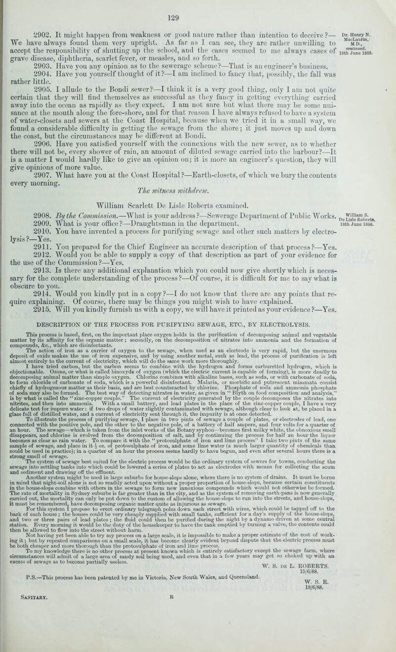 2902. It might happen from weakness or good nature rather than intention to deceive ?— We have always found them very upright. As far as I can see, they are rather unwilling to accept the responsibility of shutting up the school, and the cases seemed to me always cases of grave disease, diphtheria, scarlet fever, or measles, and so forth. 2903. Have you any opinion as to the sewerage scheme?—That is an engineer’s business. 2904. Have you yourself thought of it?—I am inclined to fancy that, possibly, the fall was rather little. 2905. I allude to the Bondi sewer?—I think it is a very good tiling, only I am not quite certain that they will find themselves as successful as they fancy in getting everything carried away into the ocean as rapidly as they expect. I am not sure but what there may be some nui- sance at the mouth along the fore-shore, and for that reason I have always refused to have a system of water-closets and sewers at the Coast Hospital, because when we tried it in a small way, we found a considerable difficulty in getting the sewage from the shore; it just moves up and down the coast, but the circumstances may be different at Bondi. 2906. Have you satisfied yourself with the connexions with the new sewer, as to whether there will not be, every shower of rain, an amount of diluted sewage carried into the harbour?—It is a matter I would hardly like to give an opinion on; it is more an engineer’s question, they will give opinions of more value. 2907. What have you at the Coast Hospital?—Earth-closets, of which we bury the contents every morning. The witness withdrew. William Scarlett De Lisle Roberts examined. 2908. By the Commission.—What is your address ?—Sewerage Department of Public Works. 2910. You have invented a process for purifying sewage and other such matters by electro- lysis?—Yes. 2911. You prepared for the Chief Engineer an accurate description of that process?—Yes. 2912. Would you be able to supply a copy of that description as part of your evidence for the use of the Commission?—Yes. 2913. Is there any additional explanation which you could now give shortly which is neces- sary for the complete understanding of the process ?—Of course, it is difficult for me to say what is obscure to you. 2914. Would you kindly put in a copy?—I do not know that there are any points that re- quire explaining. Of course, there may be things you might wish to have explained. 2915. Will you kindly furnish us with a copy, we will have it printed as your evidence ?—Yes. DESCRIPTION OF THE PROCESS FOR PURIFYING SEWAGE, ETC., BY ELECTROLYSIS. This process is based, first, on the important place oxygen holds in the purification of decomposing animal and vegetable matter by its affinity for the organic matter; secondly, on the decomposition of nitrates into ammonia and the formation of compounds, &c., which are disinfectants. The action of iron as a carrier of oxygen to the sewage, when used as an electrode is very rapid, but the enormous deposit of oxide makes the use of iron expensive, and by using another metal, such as lead, the process of purification is left almost entirely to the current of electricity, which will do the same work more thoroughly. I have tried carbon, but the carbon seems to combine with the hydrogen and forms carburetted hydrogen, which is objectionable. Ozone, or what is called binoxyde of oxygen (which the electric current is capable of forming), is more deadly to decomposing animal matter than simple oxygen. Chlorine combines with alkaline bases, such as soda, or with carbonate of soda, to form chloride of carbonate of soda, which is a powerful disinfectant. Malaria, or morbific and putrescent miasmata consist chiefly of hydrogenous matter as their basis, and are best counteracted by chlorine. Phosphate of soda and ammonia phosphate of soda may also be formed. The best way of detecting nitrates in water, as given in “ Blyth on food composition and analysis,” is by what is called the “ zinc-copper couple.” The current of electricity generated by the couple decomposes the nitrates into nitrites, and then into ammonia. With a small battery, and lead plates in the place of the zinc-copper couple, I have a very delicate test for impure water : if two drops of water slightly contaminated with sewage, although clear to look at, be placed in a glass full of distilled water, and a current of electricity sent through it, the impurity is at once detected. To illustrate the process of purifying sewage, I place in two pints of sewage a couple of plates, or electrodes of lead, one connected with the positive pole, and the other to the negative pole, of a battery of half ampere, and four volts for a quarter of an hour. The sewage—which is taken from the inlet works of the Botany syphon—becomes first milky white, the obnoxious smtll disappears, and chlorine is evolved from the decomposition of salt, and by continuing the process for half an hour the liquor becomes as clear as rain water. To compare it with the “ protosulphate of iron and lime process” I take two pints of the same sample of sewage, and place in it \ oz. of protosulphate of iron, and some lime water (a much larger quantity of chemicals than could be used in practice); in a quarter of an hour the process seems hardly to have begun, and even after several hours there is a strong smell of sewage. The system of sewage best suited for the electric process would be the ordinary system of sewers for towns, conducting the sewage into settling tanks into which could be lowered a series of plates to act as electrodes with means for collecting the scum and sediment and drawing off the effluent. Another system might be used in large suburbs for house-slops alone, where there is no system of drains. It must be borne in mind that night-soil alone is not so readily acted upon without a proper proportion of house-slops, because certain constituents in the house-slops combine with others in the sewage to form new innoxious compounds which would not otherwise be formed. The rate of mortality in Sydney suburbs is far greater than in the city, and as the system of removing earth-pans is now generally carried out, the mortality can only be put down to the custom of allowing the house-slops to run into the streets, and house-slops, it must be remembered, have decomposing organic matter quite as injurious as sewage. For this system I propose to erect ordinary telegraph poles down each street with wires, which couid be tapped off to the back of each house ; the houses could be very cheaply supplied with small tanks, sufficient for a day’s supply of the house-slops, and two or three pairs of lead plates ; the fluid could then be purified during the night by a dynamo driven at some central station. Every morning it would be the duty of the housekeeper to have the tank emptied by turning a valve, the contents could then be allowed to flow into the street without harm. Not having yet been able to try my process on a large scale, it is impossible to make a proper estimate of the cost of work- ing it; but by repeated comparisons on a small scale, it has become clearly evident beyond dispute that the electric process must be both cheaper and more thorough than the protosulphate of iron and lime process. To my knowledge there is no other process at present known which is entirely satisfactory except the sewage farm, where circumstances will admit of a large area of sandy soil being used, and even that in a few years may get so choked up with an excess of sewage as to become partially useless. \V. S. DE L. ROBERTS. 15/6/88. P.S.—This process has been patented by me in Victoria, New South Wales, and Queensland. W. S. R. 18/6/88. Sanitary. R Dr. Henry N. MacLaurin, M D., continued, 18th June 1888. William S. De Lisle Roberts,