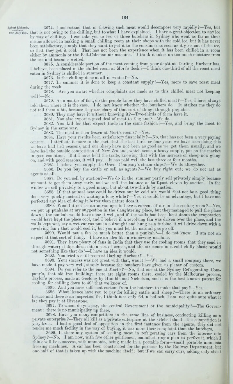 Robert Richards, 3674. I understand that in thawing such meat would decompose very rapidly?—Yes, hut 12th jS“1888. that is not owing to the chilling, but to what I have explained. I have a great objection to any ice by way of chilling. I can take you to two or three butchers in Sydney who went as far as their means allowed in making a small chilling room at their shops with the cold ice, but it has never been satisfactory, simply that they want to get it to the consumer as soon as it goes out of the ice, so that they get it cold. That has not been the experience when it has been chilled in a room either by ammonia or the Bell-Coleman air machine. I think it takes up too much moisture from the ice, and becomes wetted. 3675. A considerable portion of the meat coming from your depot at Darling Harbour has, I believe, been placed in the chilled room at Mort’s dock ?—I think one-third of all the roast meat eaten in Sydney is chilled in summer. 3676. Is the chilling done at all in winter?—No. 3677. In summer it is done to keep a constant supply?—Yes, more to save roast meat during the week. 3678. Are you aware whether complaints are made as to this chilled meat not keeping well?—No. 3679. As a matter of fact, do the people know they have chilled meat?—Yes, I have always told them where it is the case. I do not know whether the butchers do. It strikes me they do not tell them a bit, because they are chary of that sort of thing, through prejudice. 3680. They may have it without knowing it?—Two-thirds of them have it. 3681. You also export a good deal of meat to England?—We do. 3682. You kill for that export trade in the same fashion?—Yes, and bring the meat to Sydney in the same way. 3683. The meat is then frozen at Mort’s rooms ?—Yes. 3684. Have your results been satisfactory financially ?—No, that has not been a very paying concern. I attribute it more to the fact that the last three or four years we have been doing this we have had bad seasons, and our sheep have not been as good as we get them usually, and we have had the outside competition of New Zealand, which sends a heavy supply, put on the market in good condition. But I have held the trade, knowing that with the increase of sheep now going on, and with good seasons, it will pay. It has paid well the last three or four months. 3685. I believe you supply the Orient Company’s steam-ships ?—We do altogether. 3686. Do you buy the cattle or sell as agents?—We buy right out; we do not act as agents at all. 3687. Do you sell by auction?—We do in the summer partly sell privately simply because we want to get them away early, and we sell the balance at half-past eleven by auction. In the winter we sell privately to a good many, but about two-thirds by auction. 3688. If that animal heat could be driven out by cold air, would that not be a good thing done very quickly instead of waiting a long while ?—Yes, it would be an advantage, but I have not perfected any idea of doing it better than nature does it. 3689. Would it not be an advantage to have a current of air in the cooling room ?—Yes, we put up punkahs at my suggestion in the slaughtering place, but they managed to pull the place down ; the punkah would have done it well, and if the walls had been kept damp the evaporation would have kept the place cool, and I believe if a revolving fan was driven over the place, and the walls kept wet, say a wet canvas put in a draught and hung as a turbine, it will drive down with a revolving fan ; that would cool it, but you must let the natural gas go off. 3690. Would not a fan be much better than a punkah?—I do not know. I am not an expert at that sort of thing. I have an idea like a winnowing machine. 3691. They have plenty of fans in India that they use for cooling rooms that they send in through water; it dips down into a sort of screen, and the air comes in a cold chilly blast; would not something like that do ?—I have an idea it would. 3692. You tried a chill-room at Darling Harbour?—Yes. 3693. Your success was not great with that, was it ?—We had a small company there, we have made it pay very well, simply because the butchers have given us plenty of custom. 3694. Do you refer to the one at Mort’s?—No, that one at the Sydney Refrigerating Com- pany’s, that old iron building; there are eight rooms there, cooled by the Melbourne process, Taylor’s process, made at Geelong by Humble and Nicholson, and it is the best known patent for cooling, for chilling down to 40° that we know of. 3695. And you have sufficient custom from the butchers to make that pay?—Yes. 3696. What licence have you to pay for killing cattle and sheep ?—There is an ordinary licence and there is an inspection fee, I think it is only 6d. a bullock, I am not quite sure what it is ; they pay it at Riverstone. 3697. To whom do you pay, the central Government or the municipality ?—The Govern- ment ; there is no municipality up there. 3698. Have you many competitors in the same line of business, conducting killing as a private enterprise ?—They all kill as a private enterprise at the Glebe Island—the competition is very keen. I had a good deal of opposition in the first instance from the agents; they did not render me much facility in the way of buying, it was more their complaint than the butchers. 3699. Is there any system of sending meat in refrigerating cars from the interior into Sydney?—No. I am now, with five other gentlemen, manufacturing a plan to perfect it, which I think will be a success, with ammonia, being made in a portable form—small portable ammonia freezing machines. A car has been constructed for the purpose by the Railway Department, but one-half of that is taken up with the machine itself; but if we can carry ours, adding only about