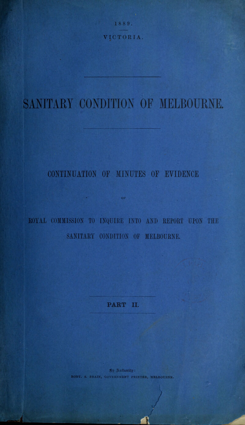 SANITARY CONDITION OF MELBOURNE. CONTINUATION OF MINUTES OF EVIDENCE ROYAL COMMISSION TO INQUIRE INTO AND REPORT UPON THE SANITARY CONDITION OF MELBOURNE. PART II. $t> : UOBT, S. BRAIN, GOVERNMENT PRINTER, MELBOURNE.