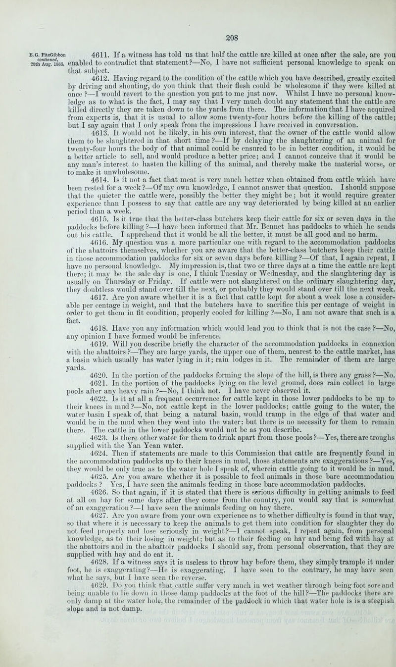 e. g. FitzGibbon 4611. If a wdtness has told us that half the cattle are killed at once after the sale, are you 28th Aug^isss. enabled to contradict that statement?—No, I have not sufficient personal knowledge to speak on that subject. 4612. Having regard to the condition of the cattle which you have described, greatly excited by driving and shouting, do you think that their flesh could be wholesome if they were killed at once ?—I would revert to the question you put to me just now. Whilst I have no personal know- ledge as to what is the fact, I may say that I very much doubt any statement that the cattle are killed directly they are taken down to the yards from there. The information that I have acquired from experts is, that it is usual to allow some twenty-four hours before the killing of the cattle; but I say again that I only speak from the impressions I have received in conversation. 4613. It would not be likely, in his own interest, that the owner of the cattle would allow them to be slaughtered in that short time ?—If by delaying the slaughtering of an animal for twenty-four hours the body of that animal could be ensured to be in better condition, it would be a better article to sell, and would produce a better price; and I cannot conceive that it would be any man’s interest to hasten the killing of the animal, and thereby make the material worse, or to make it unwholesome. 4614. Is it not a fact that meat is very much better when obtained from cattle which have been rested for a week ?—Of my own knowledge, I cannot answer that question. I should suppose that the quieter the cattle were, possibly the better they might be; but it would require greater experience than I possess to say that cattle are any way deteriorated by being killed at an earlier period than a week. 4615. Is it true that the better-class butchers keep their cattle for six or seven days in the paddocks before killing ?—I have been informed that Mr. Bennet has paddocks to which he sends out his cattle. I apprehend that it would be all the better, it must be all good and no harm. 4616. My question was a more particular one with regard to the accommodation paddocks of the abattoirs themselves, whether you are aware that the better-class butchers keep their cattle in those accommodation paddocks for six or seven days before killing ?—Of that, I again repeat, I have no personal knowledge. My impression is, that two or three days at a time the cattle are kept there; it may be the sale day is one, I think Tuesday or Wednesday, and the slaughtering day is usually on Thursday or Friday. If cattle were not slaughtered on the ordinary slaughtering day, they doubtless would stand over till the next, or probably they would stand over till the next week. 4617. Are you aware whether it is a fact that cattle kept for about a week lose a consider- able per centage in weight, and that the butchers have to sacrifice this per centage of weight in order to get them in fit condition, properly cooled for killing ?—No, I am not aware that such is a fact. 4618. Have you any information which would lead you to think that is not the case ?—No, any opinion I have formed would be inference. 4619. Will you describe briefly the character of the accommodation paddocks in connexion with the abattoirs ?—-They are large yards, the upper one of them, nearest to the cattle market, has a basin which usually has water lying in it; rain lodges in it. The remainder of them are large yards. 4620. In the portion of the paddocks forming the slope of the hill, is there any grass ?—No. 4621. In the portion of the paddocks lying on the level ground, does rain collect in large pools after any heavy rain ?•—No, I think not. I have never observed it. 4622. Is it at all a frequent occurrence for cattle kept in those lower paddocks to be up to their knees in mud?—No, not cattle kept in the lower paddocks; cattle going to the water, the water basin I speak of, that being a natural basin, would tramp in the edge of that water and would be in the mud when they went into the water: but there is no necessity for them to remain there. The cattle in the lower paddocks would not be as you describe. 4623. Is there other water for them to drink apart from those pools ?—Yes, there are troughs supplied with the Yan Yean water. 4624. Then if statements are made to this Commission that cattle are frequently found in the accommodation paddocks up to their knees in mud, those statements are exaggerations ?—Yes, they would be only true as to the water hole I speak of, wherein cattle going to it would be in mud. 4625. Are you aware whether it is possible to feed animals in those bare accommodation paddocks ? Yes, I have seen the animals feeding in those bare accommodation paddocks. 4626. So that again, if it is stated that there is serious difficulty in getting animals to feed at all on hay for some days after they come from the country, you would say that is somewhat of an exaggeration ?—I have seen the animals feeding on hay there. 4627. Are you aware from your own experience as to whether difficulty is found in that way, so that where it is necessary to keep the animals to get them into condition for slaughter they do not feed properly and lose seriously in weight?—I cannot speak, I repeat again, from personal knowledge, as to their losing in weight; but as to their feeding on hay and being fed with hay at the abattoirs and in the abattoir paddocks I should say, from personal observation, that they are supplied with hay and do eat it. 4628. If a witness says it is useless to throw hay before them, they simply trample it under foot, he is exaggerating?—He is exaggerating. I have seen to the contrary, he may have seen what he says, but I have seen the reverse. 4629. Do you think that cattle suffer very much in wet weather through being foot sore and being unable to lie down in those damp paddocks at the foot of the hill?—The paddocks there are only damp at the water hole, the remainder of the paddock in which that water hole is is a steepish slope and is not damp.