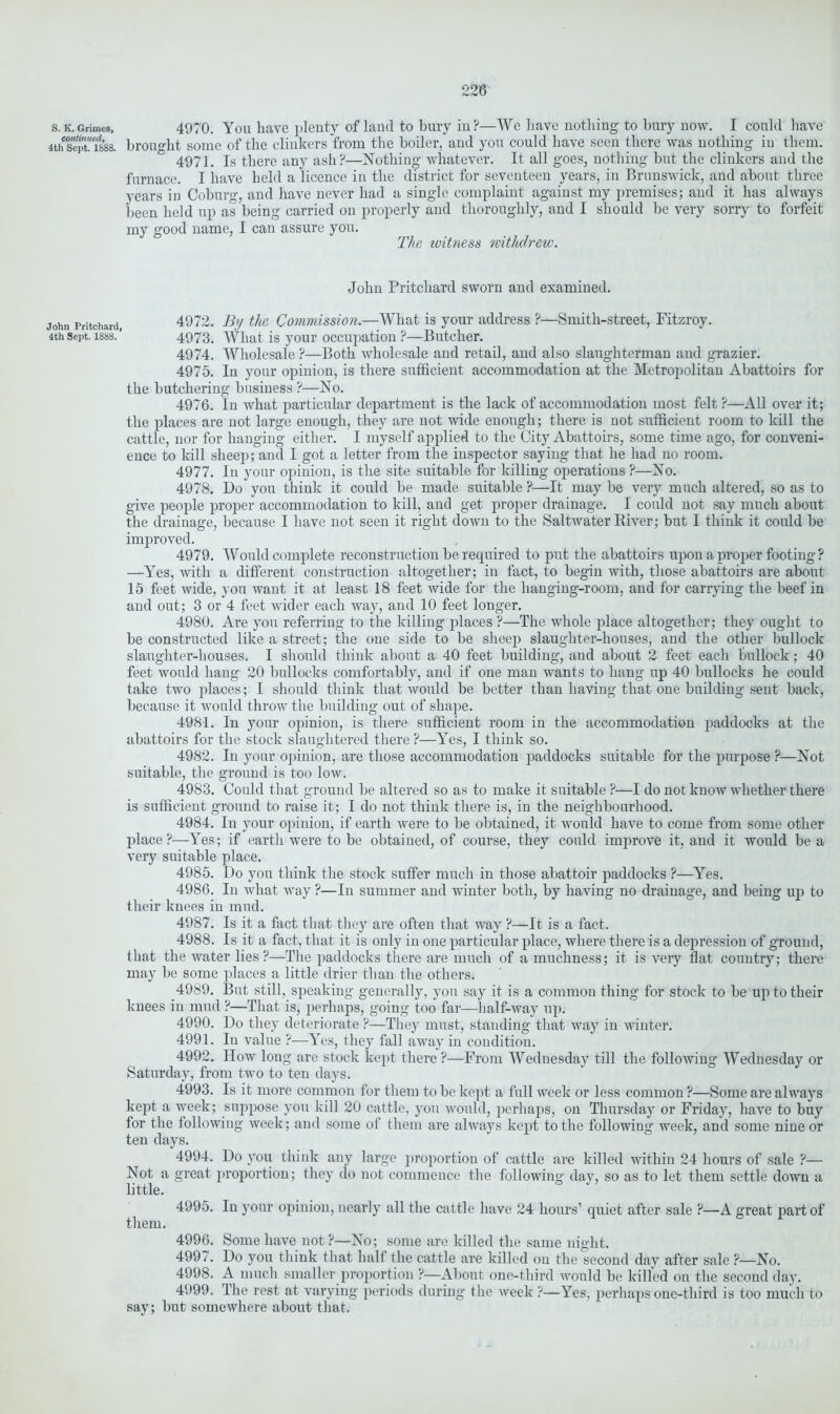 S. K. Grimes, continued, 4th Sept. 1888. John Pritchard, 4th Sept. 1888. 4970. You have plenty of land to bury in ?—We have nothing to bury now. I could have brought some of the clinkers from the boiler, and you could have seen there was nothing in them. 4971. Is there any ash?—Nothing whatever. It all goes, nothing but the clinkers and the furnace. I have held a licence in the district for seventeen years, in Brunswick, and about three years in Coburg, and have never had a single complaint against my premises; and it has always been held up as being carried on properly and thoroughly, and I should be very sorry to forfeit my good name, I can assure you. The ivitness withdrew. John Pritchard sworn and examined. 4972. By the Commission.—What is your address ?—Smith-street, Fitzroy. 4973. What is your occupation ?—Butcher. 4974. Wholesale ?—Both wholesale and retail, and also slaughterman and grazier. 4975. In your opinion, is there sufficient accommodation at the Metropolitan Abattoirs for the butchering business ?—No. 4976. In what particular department is the lack of accommodation most felt ?—All over it; the places are not large enough, they are not wide enough; there is not sufficient room to kill the cattle, nor for hanging either. I myself applied to the City Abattoirs, some time ago, for conveni- ence to kill sheep; and I got a letter from the inspector saying that he had no room. 4977. In your opinion, is the site suitable for killing operations ?—No. 4978. Do you think it could be made suitable ?—It may be very much altered, so as to give people proper accommodation to kill, and get proper drainage. I could not say much about the drainage, because I have not seen it right down to the Saltwater River; but I think it could be improved. 4979. Would complete reconstruction be required to put the abattoirs upon a proper footing ? —Yes, with a different construction altogether; in fact, to begin with, those abattoirs are about 15 feet wide, you want it at least 18 feet wide for the hanging-room, and for carrying the beef in and out; 3 or 4 feet wider each way, and 10 feet longer. 4980. Are you referring to the killing places ?—The whole place altogether; they ought to be constructed like a street; the one side to be sheep slaughter-houses, and the other bullock slaughter-houses. I should think about a 40 feet building, and about 2 feet each bullock; 40 feet would hang 20 bullocks comfortably, and if one man wants to hang up 40 bullocks he could take two places; I should think that would be better than having that one building sent back, because it would throw the building out of shape. 4981. In your opinion, is there sufficient room in the accommodation paddocks at the abattoirs for the stock slaughtered there ?—Yes, I think so. 4982. In your opinion, are those accommodation paddocks suitable for the purpose ?—Not suitable, the ground is too low. 4983. Could that ground be altered so as to make it suitable ?—I do not know whether there is sufficient ground to raise it; I do not think there is, in the neighbourhood. 4984. In your opinion, if earth were to be obtained, it would have to come from some other place?—Yes; if earth were to be obtained, of course, they could improve it, and it would be a very suitable place. 4985. Do you think the stock suffer much in those abattoir paddocks ?—Yes. 4986. In what way ?—In summer and winter both, by having no drainage, and being up to their knees in mud. 4987. Is it a fact that they are often that way ?—It is a fact. 4988. Is it a fact, that it is only in one particular place, where there is a depression of ground, that the water lies?—The paddocks there are much of a muchness; it is very flat country; there may be some places a little drier than the others. 4989. But still, speaking generally, you say it is a common thing for stock to be up to their knees in mud ?—That is, perhaps, going too far—half-way up. 4990. Do they deteriorate ?—They must, standing that way in winter. 4991. In value ?—Yes, they fall away in condition. 4992. How long are stock kept there ?—From Wednesday till the following Wednesday or Saturday, from two to ten days. 4993. Is it more common for them to be kept a full week or less common ?—Some are always kept a week; suppose you kill 20 cattle, you would, perhaps, on Thursday or Friday, have to buy for the following week; and some of them are always kept to the following week, and some nine or ten days. 4994. Do you think any large proportion of cattle are killed within 24 hours of sale ?— Not a great proportion; they do not commence the following day, so as to let them settle down a little. 4995. In your opinion, nearly all the cattle have 24 hours’ quiet after sale ?—A great part of them. 4996. Some have not ?—No; some are killed the same night. 4997. Do you think that half the cattle are killed on the second day after sale ?—No. 4998. A much smaller proportion ?—About one-third would be killed on the second day. 4999. The rest at varying periods during the week ?—Yes, perhaps one-third is too much to say; but somewhere about that.