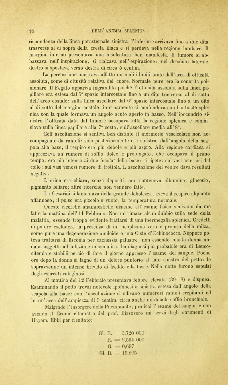 rispondenza della linea parasternale sinistra, l’inferiore arrivava fino a due dita trasverse al di sopra della cresta iliaca e si perdeva nella regione lombare. Il margine interno presentava una insolcatura ben manifesta. Il tumore si ab- bassava nell’inspirazione, si rialzava nell’espirazione: nel decubito laterale destro si spostava verso destra di circa 5 centim. La percussione mostrava affatto normali i limiti tanto dell’area di ottusità assoluta, come di ottusità relativa del cuore. Normale pure era la sonorità pol- monare. Il Fegato appariva ingrandito poiché 1’ ottusità assoluta sulla linea pa- pillare era estesa dal 5° spazio intercostale fino a un dito trasverso al di sotto dell’arco costale: sulla linea ascellare dal 6° spazio intercostale fino a un dito al di sotto del margine costale: internamente si confondeva con 1’ ottusità sple- nica con la quale formava un angolo acuto aperto in basso. Nell’ ipocondrio si- nistro 1’ ottusità data dal tumore occupava tutta la regione splenica e comin- ciava sulla linea papillare alla 7a costa, sull’ascellare media all’ 8a. Coll’ ascoltazione si sentiva ben distinto il mormorio vescicolare non ac- compagnato da rantoli: solo posteriormente e a sinistra, dall’angolo della sca- pola alla base, il respiro era più debole e più aspro. Alla regione cardiaca si apprezzava un rumore di soffio dolce e prolungato, che occupava il primo tempo: era più intenso ai due focolai della base: si ripeteva ai vasi arteriosi del collo: sui vasi venosi rumore di trottola. L’ascoltazione del ventre dava resultati negativi. L’orina era chiara, senza depositi, non conteneva albumina, glucosio, pigmento biliare; altre ricerche non vennero fatte. La Cesarini si lamentava della grande debolezza, aveva il respiro alquanto affannoso; il polso era piccolo e vuoto; la temperatura normale. Queste ricerche anamnestiche insieme all’ esame fisico venivano da me fatte la mattina dell’ 11 Febbraio. Non mi rimase alcun dubbio sulla sede della malattia, essendo troppo evidente trattarsi di una ipermegalia splenica. Credetti di potere escludere la presenza di un neoplasma vero e proprio della milza, come pure una degenerazione amiloide o una Ciste d’Echinococco. Neppure po- teva trattarsi di fisconia per cachessia palustre, non essendo mai la donna an- data soggetta all’infezione miasmatica. La diagnosi più probabile era di Leuco- citemia e stabilii perciò di fare il giorno appresso 1' esame del sangue. Poche ore dopo la donna si lagnò di un dolore puntorio al lato sinistro del petto : le sopravvenne un intenso brivido di freddo e la tosse. Nella notte furono espulsi degli escreati rubiginosi. Al mattino del 12 Febbraio presentava febbre elevata (39°. 8) e dispnea. Esaminando il petto trovai notevole ipofonesi a sinistra estesa dall’angolo della scapola alla base: con l’ascoltazione si udivano numerosi rantoli crepitanti ed in un’ area dell’ ampiezza di 5 centim. circa anche un debole soffio bronchiale. Malgrado l’insorgere della Pneumonite, praticai 1’ esame del sangue e non avendo il Cromo-citometro del prof. Bizzozero mi servii degli strumenti di Hayem. Ebbi per risultato: Gl. R. = 3,720 000 R. = 2,594 000 G. = 0,G97 Gl. B. = 19,805