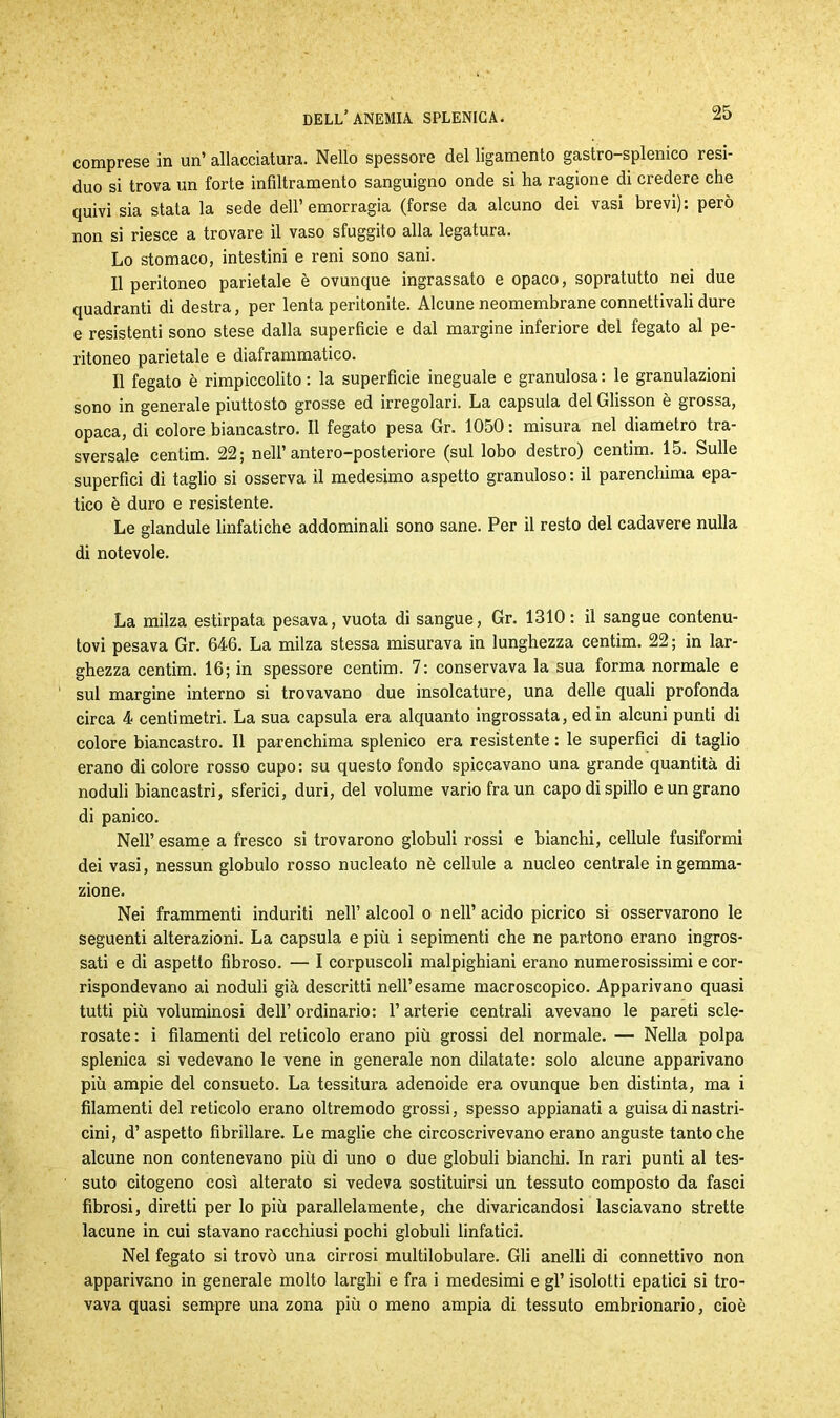 comprese in un’ allacciatura. Nello spessore del ligamento gastro-splemco resi- duo si trova un forte infiltramento sanguigno onde si ha ragione di credere che quivi sia stata la sede dell’emorragia (forse da alcuno dei vasi brevi): però non si riesce a trovare il vaso sfuggito alla legatura. Lo stomaco, intestini e reni sono sani. Il peritoneo parietale è ovunque ingrassato e opaco, sopratutto nei due quadranti di destra, per lenta peritonite. Alcune neomembraneconnettivali dure e resistenti sono stese dalla superficie e dal margine inferiore del fegato al pe- ritoneo parietale e diaframmatico. Il fegato è rimpiccolito : la superficie ineguale e granulosa : le granulazioni sono in generale piuttosto grosse ed irregolari. La capsula del Glisson è grossa, opaca, di colore biancastro. Il fegato pesa Gr. 1050 : misura nel diametro tra- sversale centim. 22; nell’ antero-posteriore (sul lobo destro) centim. 15. Sulle superflui di taglio si osserva il medesimo aspetto granuloso : il parenchima epa- tico è duro e resistente. Le glandule linfatiche addominali sono sane. Per il resto del cadavere nulla di notevole. La milza estirpata pesava, vuota di sangue, Gr. 1310: il sangue contenu- tovi pesava Gr. 646. La milza stessa misurava in lunghezza centim. 22; in lar- ghezza centim. 16; in spessore centim. 7: conservava la sua forma normale e sul margine interno si trovavano due insolcature, una delle quali profonda circa 4 centimetri. La sua capsula era alquanto ingrossata, ed in alcuni punti di colore biancastro. Il parenchima splenico era resistente : le superfici di taglio erano di colore rosso cupo: su questo fondo spiccavano una grande quantità di noduli biancastri, sferici, duri, del volume vario fra un capo di spillo e un grano di panico. Nell’esame a fresco si trovarono globuli rossi e bianchi, cellule fusiformi dei vasi, nessun globulo rosso nucleato nè cellule a nucleo centrale in gemma- zione. Nei frammenti induriti nell’ alcool o nell’ acido picrico si osservarono le seguenti alterazioni. La capsula e più i sepimenti che ne partono erano ingros- sati e di aspetto fibroso. — I corpuscoli malpighiani erano numerosissimi e cor- rispondevano ai noduli già descritti nell’esame macroscopico. Apparivano quasi tutti più voluminosi dell’ordinario: l’arterie centrali avevano le pareti scle- rosate: i filamenti del reticolo erano più grossi del normale. — Nella polpa splenica si vedevano le vene in generale non dilatate: solo alcune apparivano più ampie del consueto. La tessitura adenoide era ovunque ben distinta, ma i filamenti del reticolo erano oltremodo grossi, spesso appianati a guisa di nastri- cini, d’ aspetto fibrillare. Le maglie che circoscrivevano erano anguste tantoché alcune non contenevano più di uno o due globuli bianchi. In rari punti al tes- suto citogeno così alterato si vedeva sostituirsi un tessuto composto da fasci fibrosi, diretti per lo più parallelamente, che divaricandosi lasciavano strette lacune in cui stavano racchiusi pochi globuli linfatici. Nel fegato si trovò una cirrosi multilobulare. Gli anelli di connettivo non apparivano in generale molto larghi e fra i medesimi e gl’ isolotti epatici si tro- vava quasi sempre una zona più o meno ampia di tessuto embrionario, cioè