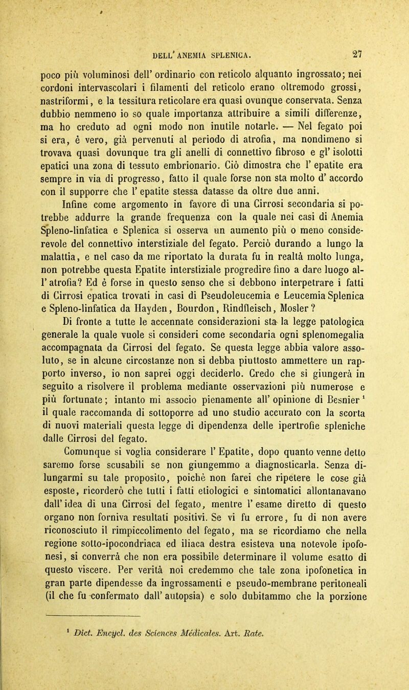 poco più voluminosi dell’ ordinario con reticolo alquanto ingrossato; nei cordoni intervascolari i filamenti del reticolo erano oltremodo grossi, nastriformi, e la tessitura reticolare era quasi ovunque conservata. Senza dubbio nemmeno io so quale importanza attribuire a simili differenze, ma ho creduto ad ogni modo non inutile notarle. — Nel fegato poi si era, è vero, già pervenuti al periodo di atrofìa, ma nondimeno si trovava quasi dovunque tra gli anelli di connettivo fibroso e gl’ isolotti epatici una zona di tessuto embrionario. Ciò dimostra che 1’ epatite era sempre in via di progresso, fatto il quale forse non sta molto d’ accordo con il supporre che 1’ epatite stessa datasse da oltre due anni. Infine come argomento in favore di una Cirrosi secondaria si po- trebbe addurre la grande frequenza con la quale nei casi di Anemia Spleno-linfatica e Splenica si osserva un aumento più o meno conside- revole del connettivo interstiziale del fegato. Perciò durando a lungo la malattia, e nel caso da me riportato la durata fu in realtà molto lunga, non potrebbe questa Epatite interstiziale progredire fino a dare luogo al- l’atrofia? Ed è forse in questo senso che si debbono interpetrare i fatti di Cirrosi epatica trovati in casi di Pseudoleucemia e Leucemia Splenica e Spleno-linfatica da Hayden, Bourdon, Rindfleisch, Mosler? Di fronte a tutte le accennate considerazioni sta la legge patologica generale la quale vuole si consideri come secondaria ogni splenomegalia accompagnata da Cirrosi del fegato. Se questa legge abbia valore asso- luto, se in alcune circostanze non si debba piuttosto ammettere un rap- porto inverso, io non saprei oggi deciderlo. Credo che si giungerà in seguito a risolvere il problema mediante osservazioni più numerose e più fortunate ; intanto mi associo pienamente all’ opinione di Besnier 1 il quale raccomanda di sottoporre ad uno studio accurato con la scorta di nuovi materiali questa legge di dipendenza delle ipertrofie spleniche dalle Cirrosi del fegato. Comunque si voglia considerare l’Epatite, dopo quanto venne detto saremo forse scusabili se non giungemmo a diagnosticarla. Senza di- lungarmi su tale proposito, poiché non farei che ripetere le cose già esposte, ricorderò che lutti i fatti eliologici e sintomatici allontanavano dall’idea di una Cirrosi del fegato, mentre l’esame diretto di questo organo non forniva resultali positivi. Se vi fu errore, fu di non avere riconosciuto il rimpiccolimento del fegato, ma se ricordiamo che nella regione sotto-ipocondriaca ed iliaca destra esisteva una notevole ipofo- nesi, si converrà che non era possibile determinare il volume esatto di questo viscere. Per verità noi credemmo che tale zona ipofonetica in gran parte dipendesse da ingrossamenti e pseudo-membrane peritoneali (il che fu confermato dall’ autopsia) e solo dubitammo che la porzione 1 Dici. Encycl. des Sciences Médicciles. Art. Rate.