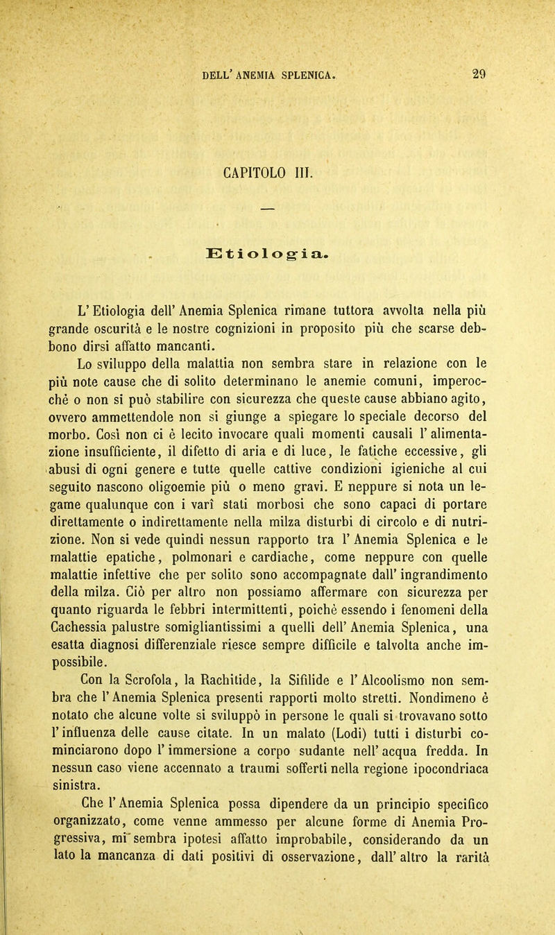 CAPITOLO III. Etiologia. L’ Etiologia dell’ Anemia Splenica rimane tuttora avvolta nella più grande oscurità e le nostre cognizioni in proposito più che scarse deb- bono dirsi affatto mancanti. Lo sviluppo della malattia non sembra stare in relazione con le più note cause che di solito determinano le anemie comuni, imperoc- ché o non sì può stabilire con sicurezza che queste cause abbiano agito, ovvero ammettendole non si giunge a spiegare lo speciale decorso del morbo. Così non ci è lecito invocare quali momenti causali T alimenta- zione insufficiente, il difetto di aria e di luce, le fatiche eccessive, gli abusi di ogni genere e tutte quelle cattive condizioni igieniche al cui seguito nascono oligoemie più o meno gravi. E neppure si nota un le- game qualunque con i vari stati morbosi che sono capaci di portare direttamente o indirettamente nella milza disturbi di circolo e di nutri- zione. Non si vede quindi nessun rapporto tra T Anemia Splenica e le malattie epatiche, polmonari e cardiache, come neppure con quelle malattie infettive che per solito sono accompagnate dall’ ingrandimento della milza. Ciò per altro non possiamo affermare con sicurezza per quanto riguarda le febbri intermittenti, poiché essendo i fenomeni della Cachessia palustre somigliantissimi a quelli dell’Anemia Splenica, una esatta diagnosi differenziale riesce sempre diffìcile e talvolta anche im- possibile. Con la Scrofola, la Rachitide, la Sifìlide e l’Alcoolismo non sem- bra che l’Anemia Splenica presenti rapporti molto stretti. Nondimeno è notato che alcune volte si sviluppò in persone le quali si trovavano sotto l’influenza delle cause citate. In un malato (Lodi) tutti i disturbi co- minciarono dopo l’immersione a corpo sudante nell’ acqua fredda. In nessun caso viene accennato a traumi sofferti nella regione ipocondriaca sinistra. Che l’Anemia Splenica possa dipendere da un principio specifico organizzato, come venne ammesso per alcune forme di Anemia Pro- gressiva, mi'sembra ipotesi affatto improbabile, considerando da un lato la mancanza di dati positivi di osservazione, dall’ altro la rarità