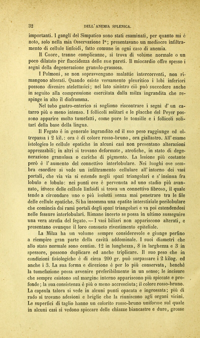 importanti. I gangli del Simpatico sono stati esaminali, per quanto mi è noto, solo nella mia Osservazione Ia; presentavano un mediocre infiltra- mento di cellule linfoidi, fatto comune in ogni caso di anemia. 11 Cuore, tranne complicanze, si trova di volume normale o un poco dilatato per flaccidezza delle sue pareti. Il miocardio offre spesso i segni della degenerazione granulo-grassosa. I Polmoni, se non sopravvengano malattie intercorrenti, non ri- mangono alterati. Quando esiste versamento pleuritico i lobi inferiori possono divenire atelettasici; nel lato sinistro ciò può succedere anche in seguito alla compressione esercitata dalla milza ingrandita che re- spinge in alto il diaframma. Nel tubo gastro-enterico si sogliono riscontrare i segni d’ un ca- tarro più o meno intenso. I follicoli solitari e le placche del Peyer pos- sono apparire molto tumefatti, come pure le tonsille e i follicoli soli- tari della base della lingua. II Fegato è in generale ingrandito ed il suo peso raggiunge ed ol- trepassa i 2 kil. : ora è di colore rosso-bruno, ora giallastro. All’ esame istologico le cellule epatiche in alcuni casi non presentano alterazioni apprezzabili; in altri si trovano deformate, atrofiche, in stato di dege- nerazione granulosa o cariche di pigmento. La lesione più costante però è l’aumento del connettivo interlobulare. Nei luoghi ove sem- bra esordire si vede un infiltramento cellulare all’ intorno dei vasi portali, che via via si estende negli spazi triangolari e s’insinua fra lobulo e lobulo: nei punti ove è pervenuta ad uno stadio più avan- zato, invece delle cellule linfoidi si trova un connettivo fibroso, il quale tende a circondare uno o più isolotti senza mai penetrare tra le file delle cellule epatiche. Si ha insomma una epatite interstiziale perilobulare che comincia dai rami portali degli spazi triangolari e va poi estendendosi nelle fessure interlobulari. Rimane incerto se possa in ultimo susseguire una vera atrofia del fegato. — I vasi biliari non appariscono alterati, e presentano ovunque il loro consueto rivestimento epiteliale. La Milza ha un volume sempre considerevole e giunge perfino a riempire gran parte della cavità addominale. I suoi diametri che allo stato normale sono centim. 12 in lunghezza, 8 in larghezza e 3 in spessore, possono duplicare ed anche triplicare. Il suo peso che in condizioni fisiologiche è di circa 200 gr. può sorpassare i 2 kilog. ed anche i 3. La sua forma e direzione è per lo più conservata, benché la tumefazione possa avvenire preferibilmente in un senso; le incisure che sempre esistono sul margine interno appariscono più spiccate e pro- fonde; la sua consistenza è più o meno accresciuta; il colore rosso-bruno. La capsula talora si vede in alcuni punti opacata e ingrossata; più di rado si trovano adesioni e briglie che la riuniscono agli organi vicini. Le superfici di taglio hanno un colorito rosso-bruno uniforme sul quale in alcuni casi si vedono spiccare delle chiazze biancastre e dure, grosse