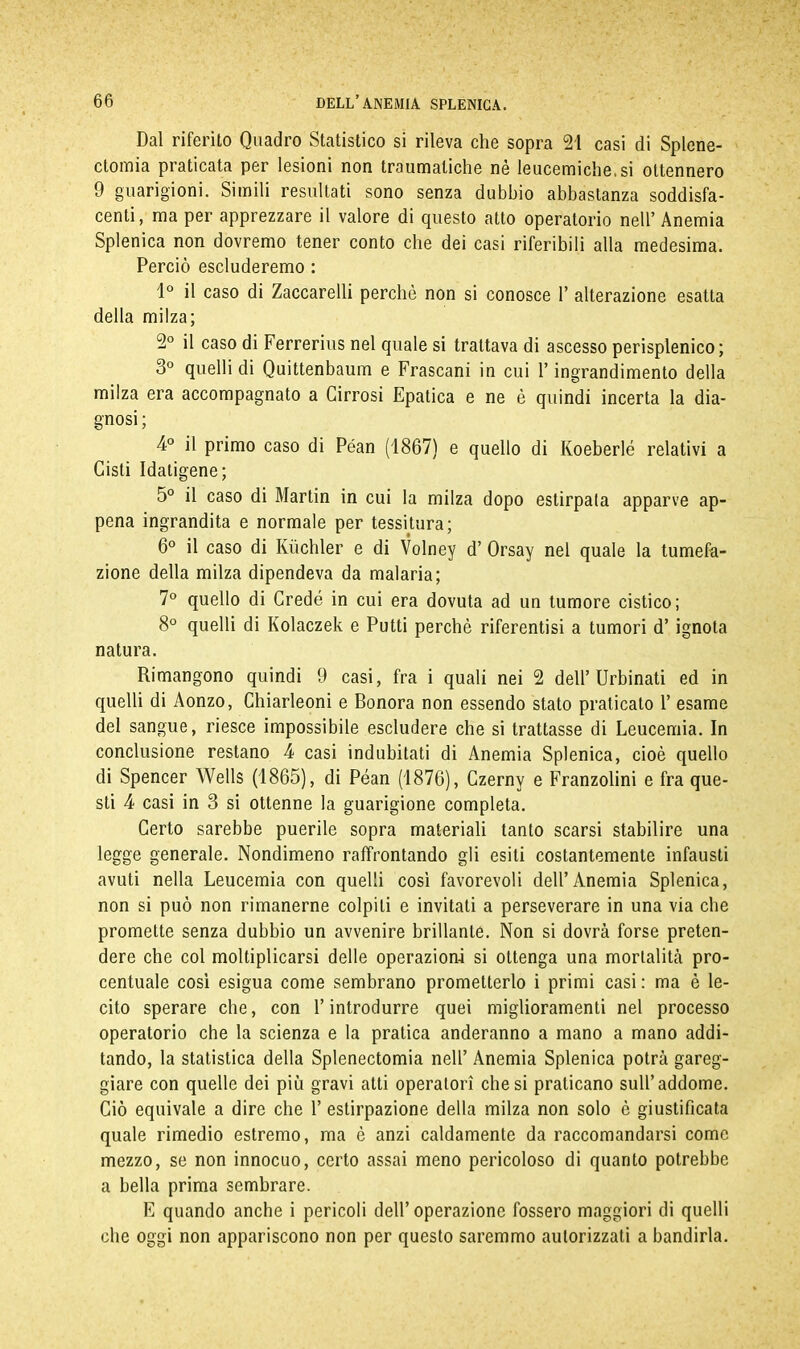 Dal riferito Quadro Statistico si rileva che sopra 21 casi di Splene- ctomia praticata per lesioni non traumatiche nè leucemiche.si ottennero 9 guarigioni. Simili resultati sono senza dubbio abbastanza soddisfa- centi, ma per apprezzare il valore di questo atto operatorio nell’ Anemia Splenica non dovremo tener conto che dei casi riferibili alla medesima. Perciò escluderemo : 1° il caso di Zaccarelli perchè non si conosce 1’ alterazione esatta della milza; 2° il caso di Ferrerius nel quale si trattava di ascesso perisplenico; 3° quelli di Quittenbaum e Frascani in cui l’ingrandimento della milza era accompagnato a Cirrosi Epatica e ne è quindi incerta la dia- gnosi; 4° il primo caso di Péan (1867) e quello di Koeberlé relativi a Cisti Idatigene; 5° il caso di Martin in cui la milza dopo estirpata apparve ap- pena ingrandita e normale per tessitura; 6° il caso di Kuchler e di Volney d’ Orsay nel quale la tumefa- zione della milza dipendeva da malaria; 7° quello di Credè in cui era dovuta ad un tumore cistico; 8° quelli di Kolaczek e Putti perchè riferentisi a tumori d’ ignota natura. Rimangono quindi 9 casi, fra i quali nei 2 dell’Urbinati ed in quelli di Aonzo, Chiarleoni e Bonora non essendo stato praticato 1’ esame del sangue, riesce impossibile escludere che si trattasse di Leucemia. In conclusione restano 4 casi indubitati di Anemia Splenica, cioè quello di Spencer Wells (1865), di Péan (1876), Czerny e Franzolini e fra que- sti 4 casi in 3 si ottenne la guarigione completa. Certo sarebbe puerile sopra materiali tanto scarsi stabilire una legge generale. Nondimeno raffrontando gli esiti costantemente infausti avuti nella Leucemia con quelli così favorevoli dell’Anemia Splenica, non si può non rimanerne colpiti e invitati a perseverare in una via che promette senza dubbio un avvenire brillante. Non si dovrà forse preten- dere che col moltiplicarsi delle operazioni si ottenga una mortalità pro- centuale cosi esigua come sembrano prometterlo i primi casi : ma è le- cito sperare che, con l’introdurre quei miglioramenti nel processo operatorio che la scienza e la pratica anderanno a mano a mano addi- tando, la statistica della Splenectomia nell’ Anemia Splenica potrà gareg- giare con quelle dei più gravi atti operatori chesi praticano sull’addome. Ciò equivale a dire che 1’ estirpazione della milza non solo è giustificata quale rimedio estremo, ma è anzi caldamente da raccomandarsi come mezzo, se non innocuo, certo assai meno pericoloso di quanto potrebbe a bella prima sembrare. E quando anche i pericoli dell’operazione fossero maggiori di quelli che oggi non appariscono non per questo saremmo autorizzati a bandirla.