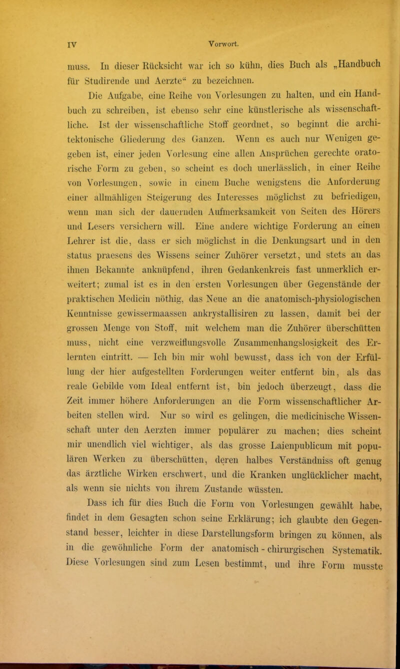 muss. In dieser Rücksicht war ich so kühn, dies Buch als „Handbuch für Studirende und Acrzte“ zu bezeichnen. Die Aufgabe, eine Reihe von Vorlesungen zu halten, und ein Hand- buch zu schreiben, ist ebenso sehr eine künstlerische als wissenschaft- liche. Ist der wissenschaftliche Stoff geordnet, so beginnt die archi- tektonische Gliederung des Ganzen. Wenn es auch nur Wenigen ge- geben ist, einer jeden Vorlesung eine allen Ansprüchen gerechte orato- rische Form zu geben, so scheint es doch unerlässlich, in einer Reihe von Vorlesungen, sowie in einem Buche wenigstens die Anforderung einer allmähligen Steigerung des Interesses möglichst zu befriedigen, wenn man sich der dauernden Aufmerksamkeit von Seiten des Hörers und Lesers versichern will. Eine andere wichtige Forderung an einen Lehrer ist die, dass er sich möglichst in die Denkungsart und in den Status praesens des Wissens seiner Zuhörer versetzt, und stets an das ihnen Bekannte anknüpfend, ihren Gedankenkreis fast unmerklich er- weitert; zumal ist es in den ersten Vorlesungen über Gegenstände der praktischen Medicin nöthig, das Neue an die anatomisch-physiologischen Kenntnisse gewissennaassen ankrystallisiren zu lassen, damit bei der grossen Menge von Stoff, mit welchem man die Zuhörer überschütten muss, nicht eine verzweiflungsvolle Zusammenhangslosigkeit des Er- lernten eintritt. — Ich bin mir wohl bewusst, dass ich von der Erfül- lung der hier aufgestellten Forderungen weiter entfernt bin, als das reale Gebilde vom Ideal entfernt ist, bin jedoch überzeugt, dass die Zeit immer höhere Anforderungen an die Form wissenschaftlicher Ar- beiten stellen wird. Nur so wird es gelingen, die medicinische Wissen- schaft unter den Aerzten immer populärer zu machen; dies scheint mir unendlich viel wichtiger, als das grosse Laienpublicum mit popu- lären Werken zu überschütten, deren halbes Verständniss oft genug das ärztliche Wirken erschwert, und die Kranken unglücklicher macht, als wenn sie nichts von ihrem Zustande wüssten. Dass ich für dies Buch die Form von Vorlesungen gewählt habe, findet in dem Gesagten schon seine Erklärung; ich glaubte den Gegen- stand besser, leichter in diese Darstellungsform bringen zu können, als in die gewöhnliche Form der anatomisch - chirurgischen Systematik. Diese Vorlesungen sind zum Lesen bestimmt , und ihre Form musste