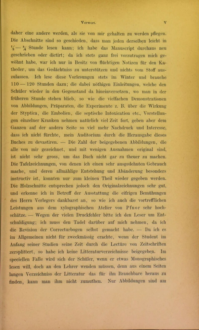 daher eine andere werden, als sie von mir gehalten zu werden pflegen. Die Abschnitte sind so geschieden, dass man jeden derselben leicht in — % Stunde lesen kann; ich habe das Manuscript durchaus neu geschrieben oder dictirt; da ich stets ganz frei vorzutragen mich ge- wöhnt habe, war ich nur in Besitz von flüchtigen Notizen für den Ka- theder, um das Gedächtniss zu unterstützen und nichts vom Stoff aus- zulassen. Ich lese diese Vorlesungen stets im Winter und brauche 110 —120 Stunden dazu; die dabei nöthigen Einleitungen, welche den Schüler wieder in den Gegenstand da hineinversetzen, wo man in der früheren Stunde stehen blieb, so wie die vielfachen Demonstrationen von Abbildungen, Präparaten, die Experimente z. B. über die Wirkung der Styptica, die Embolien, die septische Intoxication etc., Vorstellun- gen einzelner Kranken nehmen natürlich viel Zeit fort, geben aber dem Ganzen auf der andern Seite so viel mehr Nachdruck und Interesse, dass ich nicht fürchte, mein Auditorium durch die Herausgabe dieses Buches zu devastiren. — Die Zahl der beigegebenen Abbildungen, die alle von mir gezeichnet, und mit wenigen Ausnahmen original sind, ist nicht sehr gross, um das Buch nicht gar zu theuer zu machen. Die Tafelzeichnungen, von denen ich einen sehr ausgedehnten Gebrauch mache, und deren allmählige Entstehung und Abänderung besonders instructiv ist, konnten nur zum kleinen Tlieil wieder gegeben werden. Die Holzschnitte entsprechen jedoch den Originalzeichnungen sehr gut, und erkenne ich in Betreff der Ausstattung die eifrigen Bemühungen des Herrn Verlegers dankbarst an, so wie ich auch die vortrefflichen Leistungen aus dem xylographischen Atelier von Pfnor sehr hoch- schätze. — Wegen der vielen Druckfehler bitte ich den Leser um Ent- schuldigung; ich muss den Tadel darüber auf mich nehmen, da ich die Revision der Correcturbogen selbst gemacht habe. — Da ich cs im Allgemeinen nicht für zweckmässig erachte, wenn der Student im Anfang seiner Studien seine Zeit durch die Lectüre von Zeitschriften zersplittert, so habe ich keine Litteraturverzeichnisse beigegeben. Im speciellen Falle wird sich der Schüler, wenn er etwas Monographisches lesen will, doch an den Lehrer wenden müssen, denn aus einem Seiten langen Verzeichniss der Litteratur das für ihn Brauchbare heraus zu finden, kann man ihm nicht zumuthen. Nur Abbildungen sind am