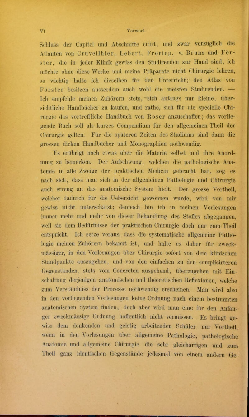 Schluss der Capitel und Abschnitte citirt, und zwar vorzüglich die Atlanten von Cruveilhier, Lebert, Froriep, v. Bruns und För- ster, die in jeder Klinik gewiss den Studirenden zur Hand sind; ich möchte ohne diese Werke und meine Präparate nicht Chirurgie lehren, so wichtig halte ich dieselben für den Unterricht;' den Atlas von Förster besitzen ausserdem auch wohl die meisten Studirenden. — Ich empfehle meinen Zuhörern stets, sich anfangs nur kleine, über- sichtliche Handbücher zu kaufen, und ratlie, sich für die specielle Chi- rurgie das vortreffliche Handbuch von Roser anzuschaffen; das vorlie- gende Buch soll als kurzes Compendium für den allgemeinen Theil der Chirurgie gelten. Für die späteren Zeiten des Studiums sind dann die grossen dicken Handbücher und Monographien nothwendig. Es erübrigt noch etwas über die Materie selbst und ihre Anord- nung zu bemerken. Der Aufschwung, welchen die pathologische Ana- tomie in alle Zweige der praktischen Medicin gebracht hat, zog es nach sich, dass man sich in der allgemeinen Pathologie und Chirurgie auch streng an das anatomische System hielt. Der grosse Vortheil, welcher dadurch für die Uebersicht gewonnen wurde, wird von mir gewiss nicht unterschätzt; dennoch bin ich in meinen Vorlesungen immer mehr und mehr von dieser Behandlung des Stoffes abgegangen, weil sie dem Bedürfnisse der praktischen Chirurgie doch nur zum Theil entspricht. Ich setze voraus, dass die systematische allgemeine Patho- logie meinen Zuhörern bekannt ist, und halte es daher für zweck- mässiger, in den Vorlesungen über Chirurgie sofort von dem klinischen Standpunkte auszugehen, und von den einfachen zu den complicirteren Gegenständen, stets vom Concreten ausgehend, überzugehen mit Ein- schaltung derjenigen anatomischen und theoretischen Reflexionen, welche zum Verständniss der Processe nothwendig erscheinen. Man wird also in den vorliegenden Vorlesungen keine Ordnung nach einem bestimmten anatomischen System finden, doch aber wird man eine für den Anfän- ger zweckmässige Ordnung hoffentlich nicht vermissen. Es bringt ge- wiss dem denkenden und geistig arbeitenden Schüler nur Vortheil, wenn in den Vorlesungen über allgemeine Pathologie, pathologische Anatomie und allgemeine Chirurgie die sehr gleichartigen und zum Theil ganz identischen Gegenstände jedesmal von einem andern Ge- t