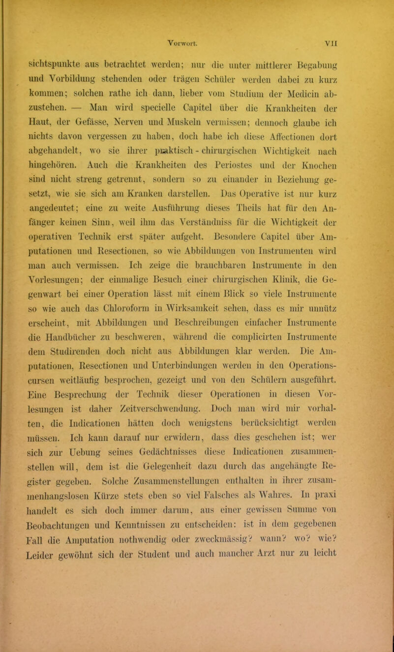 sichtspunkte aus betrachtet werden; nur die unter mittlerer Begabung und Vorbildung stehenden oder trägen Schüler werden dabei zu kurz kommen; solchen rathe ich dann, lieber vom Studium der Medicin ab- zustehen. — Man wird specielle Capitel über die Krankheiten der Haut, der Gefässe, Nerven und Muskeln vermissen; dennoch glaube ich nichts davon vergessen zu haben, doch habe ich diese Affectionen dort abgehandelt, wo sie ihrer praktisch - chirurgischen Wichtigkeit nach hingehören. Auch die Krankheiten des Periostes und der Knochen sind nicht streng getrennt, sondern so zu einander in Beziehung ge- setzt, wie sie sich am Kranken darstellen. Das Operative ist nur kurz angedeutet; eine zu weite Ausführung dieses Theils hat für den An- fänger keinen Sinn, weil ihm das Verständniss für die Wichtigkeit der operativen Technik erst später aufgeht. Besondere Capitel über Am- putationen und Resectionen, so wie Abbildungen von Instrumenten wird man auch vermissen. Ich zeige die brauchbaren Instrumente in den Vorlesungen; der einmalige Besuch einer chirurgischen Klinik, die Ge- genwart bei einer Operation lässt mit einem Blick so viele Instrumente so wie auch das Chloroform in Wirksamkeit sehen, dass es mir unnütz erscheint, mit Abbildungen und Beschreibungen einfacher Instrumente die Handbücher zu beschweren, während die coinplicirten Instrumente dem Studirenden doch nicht aus Abbildungen klar werden. Die Am- putationen, Resectionen und Unterbindungen werden in den Operations- cursen weitläufig besprochen, gezeigt und von den Schülern ausgeführt. Eine Besprechung der Technik dieser Operationen in diesen Vor- lesungen ist daher Zeitverschwendung. Doch man wird mir Vorhal- ten, die Indicationen hätten doch wenigstens berücksichtigt werden müssen. Ich kann darauf nur erwidern, dass dies geschehen ist; wer sich zur Uebung seines Gedächtnisses diese Indicationen zusammen- stellen will, dem ist die Gelegenheit dazu durch das angehängte Re- gister gegeben. Solche Zusammenstellungen enthalten in ihrer zusam- menhangslosen Kürze stets eben so viel Falsches als Wahres. In praxi handelt es sich doch immer darum, aus einer gewissen Summe von Beobachtungen und Kenntnissen zu entscheiden: ist in dem gegebenen Fall die Amputation nothwendig oder zweckmässig? wann? wo? wie? Leider gewöhnt sich der Student und auch mancher Arzt nur zu leicht