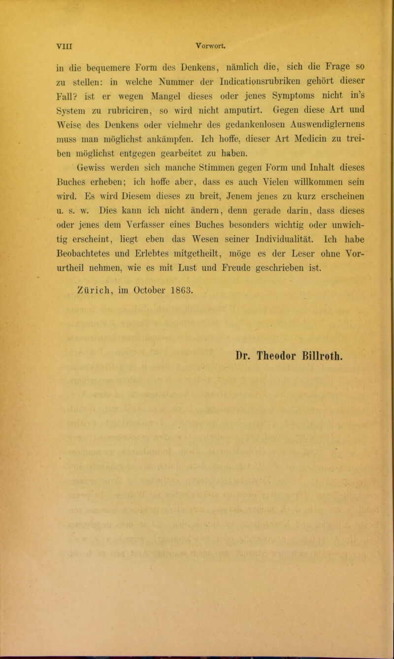 in die bequemere Form des Denkens, nämlich die, sich die Frage so zu stellen: in welche Nummer der Indicatipnsrubriken gehört dieser Fall? ist er wegen Mangel dieses oder jenes Symptoms nicht in’s System zu rubriciren, so wird nicht amputirt. Gegen diese Art und Weise des Denkens oder vielmehr des gedankenlosen Auswendiglernens muss man möglichst ankämpfen. Ich hoffe, dieser Art Medicin zu trei- ben möglichst entgegen gearbeitet zu haben. Gewiss werden sich manche Stimmen gegen Form und Inhalt dieses Buches erheben; ich hoffe aber, dass es auch Vielen willkommen sein wird. Es wird Diesem dieses zu breit, Jenem jenes zu kurz erscheinen u. s. w. Dies kann ich nicht ändern, denn gerade darin, dass dieses oder jenes dem Verfasser eines Buches besonders wichtig oder unwich- tig erscheint , liegt eben das Wesen seiner Individualität. Ich habe Beobachtetes und Erlebtes mitgetheilt, möge es der Leser ohne Vor- urtheil nehmen, wie es mit Lust und Freude geschrieben ist. Zürich, im October 1863. Dr. Theodor Billroth.