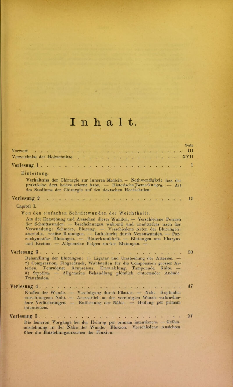 Inhalt. Vorwort Verzeichniss der Holzschnitte Vorlesung 1 Einleitung. Verhältniss der Chirurgie zur inneren Medicin. — Nothwendigkeit dass der praktische Arzt beides erlernt habe. — Historische'Bemerkungen. — Art des Studiums der Chirurgie auf den deutschen Hochschulen. Vorlesung 2 Capitel I. Von den einfachen Schnittwunden der Wcichtheile. Art der Entstehung und Aussehen dieser Wunden. — Verschiedene Formen der Schnittwunden. — Erscheinungen während und unmittelbar nach der Verwundung: Schmerz, Blutung. — Verschiedene Arten der Blutungen: arterielle, venöse Blutungen. — Lufteintritt durch Venenwunden. — Par- enchymatöse Blutungen. — Bluterkrankheit. — Blutungen aus Pharynx und Rectum. — Allgemeine Folgen starker Blutungen. — Vorlesung 3 Behandlung der Blutungen: 1) Ligatur und Umstechung der Arterien. — 2) Compression, Fingerdruck, Wahlstellen für die Compression grosser Ar- terien. Tourniquet. Acupressur. Einwicklung. Tamponade. Kälte. — 3) Styptica. — Allgemeine Behandlung plötzlich eintretender Anämie. Transfusion. Vorlesung 4 Klaffen der Wunde. — Vereinigung durch Pflaster. — Naht: Kopfnaht; umschlungene Naht. — Acusserlich an der vereinigten Wunde wahrnehm- bare Veränderungen. — Entfernung der Nähte. — Heilung per primam intentionem. Vorlesung 5 Die feineren Vorgänge bei der Heilung per primam intentionem. — Gei'äss- ausdehnung in der Nähe der Wunde. Fluxion. Verschiedene Ansichten über die Entstehungsursachen der Fluxion. Seite 111 XVII 1 19 30 47 57