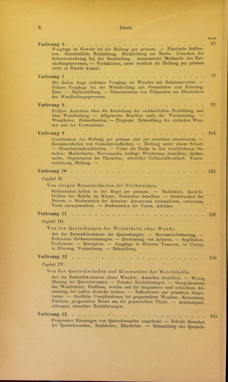 Vorlesung 6 Vorgänge im Gewebe bei der Heilung per primam. — Plastische Infiltra- tion. Entzündliche Neubildung, Rückbildung zur Narbe. Ursachen der Zellenvermehrung bei der Entzündung. Anatomische Merkmale des Ent- zündungsprocesscs. — Verhältnisse, unter welchen die Heilung per primam nicht zu Stande kommt, Vorlesung 7 Mit freiem Auge sichtbare Vorgänge an Wunden mit Substanzverlust. — Feinere Vorgänge bei der Wundheilung mit Granulation und Eiterung. Eiter. — Narbenbildung. — Demonstration von Präparaten zur Illustration des Wundheilungsprocesses. Vorlesung 8 Frühere Ansichten über die Entstehung der entzündlichen Neubildung und über Wundheilung. ■— Allgemeine Reaction nach der Verwundung. — Wundfieber. Fiebertheorien. — Prognose. Behandlung der einfachen Wun- den und der Verwundeten. Vorlesung 1) Combination der Heilung per primam und per secundam intentionem. — Zusammenheilen von Granulationsflächen. — Heilung unter einem Schorf. — Granulationskrankheiten. — Ueber die Narbe in den verschiedenen Ge- weben: Muskelnarbe; Nervennarbe, kolbige Wucherung derselben; Gefäss- narbe, Organisation des Thrombus, arterieller Collateralkreislauf; Venen- verletzung, Heilung. — Vorlesung 10 Capitel II. Von einigen Besonderheiten der Stichwunden. Stichwunden heilen in der Regel per primam. — Nadelstich; Zurück- bleiben der Nadeln im Körper, Extraction derselben. — Stichwunden der Nerven. — Stichwunden der Arterien: Aneurysma traumaticum, varicosum, Varix aneurysmaticus — Stichwunden der Venen, Aderlass. Vorlesung II Capitel III. Von den Quetschungen der Weichthcile ohne Wunde. Art des Zustandekommens der Quetschungen. — Nervenerschütterung. — Subcutane Gefässzerreissungen. — Zerreissung von Arterien. — Sugillation, Ecchymose. — Resorption. — Ausgänge in fibrinöse Tumoren, in Cysten, in Eiterung, Verjauchung. — Behandlung. Vorlesung 12 Capitel IV. Von den Quetschwunden und Risswunden der Weichthcile. Art des Zustandekommens dieser Wunden, Aussehen derselben. — Wenig Blutung bei Quetschwunden. — Primäre Nachblutungen. — Gangränescenz der Wundränder, Einflüsse, welche auf die langsamere und schnellere Ab- stossung der todten Gewebe wirken. — Indicationen zur primären Ampu- tation. — Oertliche Complicationen bei gequetschten Wunden, Zersetzung, Fäulniss, progressiver Brand um die gequetschten Theilc. — Arterienquet- schungen, secundäre Nachblutungen. Vorlesung 13 Progressive Eiterungen von Quetschwunden ausgehend. — Febrile Reaction bei Quetschwunden, Nachficber, Eiterfieber. — Behandlung der Quetsch-