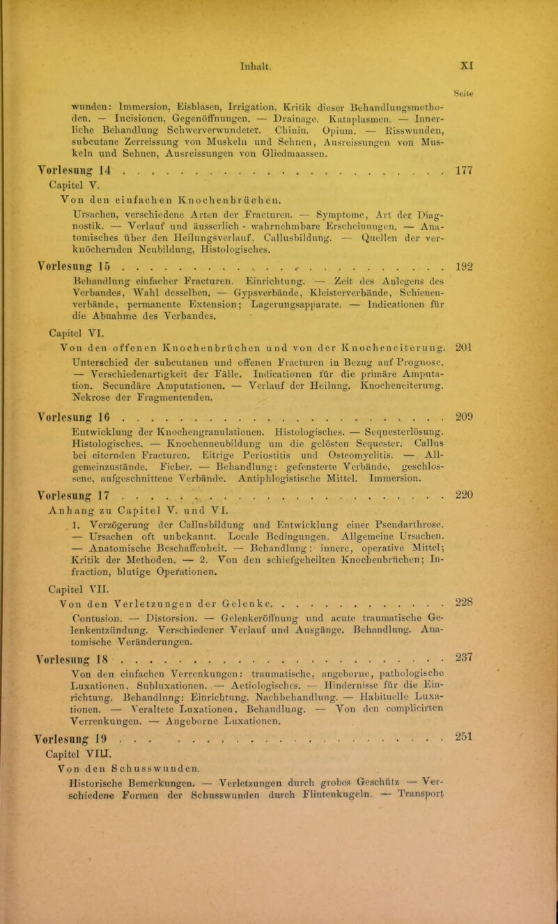 wunden: Immersion, Eisblasen, Irrigation, Kritik dieser Behandlungsmetho- den. — Incisionen, Gegenöffnungen. — Drainage. Kataplasmen. — Inner- liche Behandlung Schwerverwundeter. Chinin. Opium. — Risswunden, subcutane Zerreissung von Muskeln und Sehnen, Ausreissungen von Mus- keln und Sehnen, Ausreissungen von Gliedmaassen. Vorlesung 14 Capitel V. Von den einfachen Knochenbrüchen. Ursachen, verschiedene Arten der Fracturen. — Symptome, Art der Diag- nostik. — Verlauf und äusserlich - wahrnehmbare Erscheinungen. — Ana- tomisches über den Heilungsverlauf. Callusbildung. — Quellen der ver- knöchernden Neubildung, Histologisches. Vorlesung 15 Behandlung einfacher Fracturen. Einrichtung. — Zeit des Anlegens des Verbandes, Wahl desselben. — Gypsverbände, Kleisterverbände, Schienen- verbände, permanente Extension; Lagerungsapparate. — Indicationen für die Abnahme des Verbandes. Capitel VI. Von den offenen Knochenbrüchen und von der Knocheneiterung. Unterschied der subcutanen und offenen Fracturen in Bezug auf Prognose. — Verschiedenartigkeit der Fälle. Indicationen für die primäre Amputa- tion. Secundäre Amputationen. — Verlauf der Heilung. Knocheneiterung. Nekrose der Fragmentenden. Vorlesung 16 Entwicklung der Knochengranulationen. Histologisches. — Sequesterlösung. Histologisches. — Knochenneubildung um die gelösten Sequester. Gallus bei eiternden Fracturen. Eitrige Periostitis und Osteomyelitis. — All- gemeinzustände. Fieber. — Behandlung: gefensterte Verbände, geschlos- sene, aufgeschnittene Verbände. Antiphlogistische Mittel. Immersion. Vorlesung 17 ....... . Anhang zu Capitel V. und VI. 1. Verzögerung der Callusbildung und Entwicklung einer Pseudartlirose. — Ursachen oft unbekannt. Locale Bedingungen. Allgemeine Ursachen. — Anatomische Beschaffenheit. — Behandlung: innere, operative Mittel; Kritik der Methoden. — 2. Von den schiefgeheilten Knochenbrüchen; In- fraction, blutige Operationen. Capitel VII. Von den Verletzungen der Gelenke Contusion. — Distorsion. — Gelenkcröffnung und acute traumatische Ge- lenkentzündung. Verschiedener Verlauf und Ausgänge. Behandlung. Ana- tomische Veränderungen. Vorlesung 18 Von den einfachen Verrenkungen: traumatische, angeborne, pathologische Luxationen, Subluxationen. — Aetiologischcs. — Hindernisse für die Ein- richtung. Behandlung: Einrichtung, Nachbehandlung. — Habituelle Luxa- tionen. — Veraltete Luxationen, Behandlung. — Von den complicirten Verrenkungen. — Angeborne Luxationen. Vorlesung 19 Capitel VIII. Von den Schusswunden. Historische Bemerkungen. — Verletzungen durch grobes Geschütz — Ver- schiedene Formen der Schusswunden durch Flintenkugeln. — Transport Seite 177 192 201 209 220 228 237 251