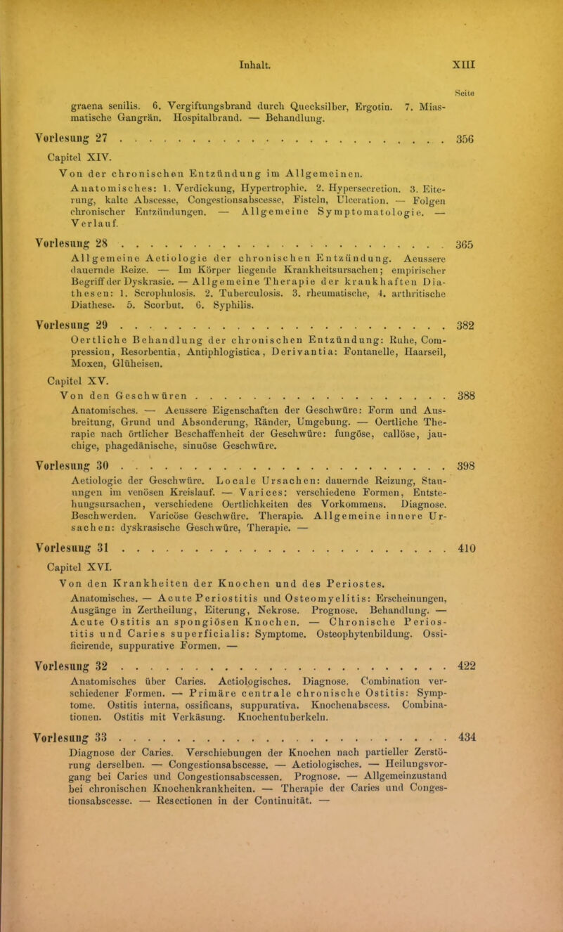 Seite graena senilis. G. Vergiftungsbrand durch Quecksilber, Ergotin. 7. Mias- matische Gangrän. Hospitalbrand. — Behandlung. Vorlesung 27 356 Capitol XIV. Von der chronischen Entzündung im Allgemeinen. Anatomisches: 1. Verdickung, Hypertrophie. 2. Hypersecretion. 3. Eite- rung, kalte Abscesse, Congestionsabscesse, Eistein, Ulceration. — Folgen chronischer Entzündungen. — Allgemeine Symptomatologie. — Verlauf. Vorlesung 28 365 Allgemeine Aetiologie der chronischen Entzündung. Aeussere dauernde Reize. — Im Körper liegende Krankheitsursachen; empirischer Begriff der Dyskrasie. — Allgemeine Therapie der krankhaften D i a- thesen: 1. Scrophulosis. 2. Tuberculosis. 3. rheumatische, 4. artliritische Diathese. 5. Scorbut. 6. Syphilis. Vorlesung 29 382 Oertliche Behandlung der chronischen Entzündung: Ruhe, Com- pression, Resorbentia, Antiphlogistica, Derivantia: Fontanelle, Haarseil, Moxen, Glüheisen. Capitel XV. Von den Geschwüren Anatomisches. — Aeussere Eigenschaften der Geschwüre: Form und Aus- breitung, Grund und Absonderung, Ränder, Umgebung. — Oertliche The- rapie nach örtlicher Beschaffenheit der Geschwüre: fungöse, callöse, jau- chige, phagedänische, sinuöse Geschwüre. I Vorlesung 30 Aetiologie der Geschwüre. Locale Ursachen: dauernde Reizung, Stau- ungen im venösen Kreislauf. — Varices: verschiedene Formen, Entste- hungsursachen, verschiedene Oertlichkeiten des Vorkommens. Diagnose. Beschwerden. Varicöse Geschwüre. Therapie. Allgemeine innere Ur- sachen: dyskrasische Geschwüre, Therapie. — Vorlesuug 31 410 Capitel XVI. Von den Krankheiten der Knochen und des Periostes. Anatomisches.— Acute Periostitis und Osteomyelitis: Erscheinungen, Ausgänge in Zertheilung, Eiterung, Nekrose. Prognose. Behandlung. — Acute Ostitis an spongiösen Knochen. — Chronische Perios- titis und Caries superficialis: Symptome. Osteophytenbildung. Ossi- ficirende, suppurative Formen. — Vorlesung 32 422 Anatomisches über Caries. Actiologisches. Diagnose. Combination ver- schiedener Formen. — Primäre centrale chronische Ostitis: Symp- tome. Ostitis interna, ossificans, suppurativa. Knochenabscess. Combina- tionen. Ostitis mit Verkäsung. Knochentuberkcln. Vorlesung 33 434 Diagnose der Caries. Verschiebungen der Knochen nach partieller Zerstö- rung derselben. — Congestionsabscesse. — Aetiologisches. — Heilungsvor- gang bei Caries und Congestionsabscessen. Prognose. — Allgemeinzustand bei chronischen Knochenkrankheiten. — Therapie der Caries und Conges- tionsabscesse. — Iiesectionen in der Continuität. — 388 398