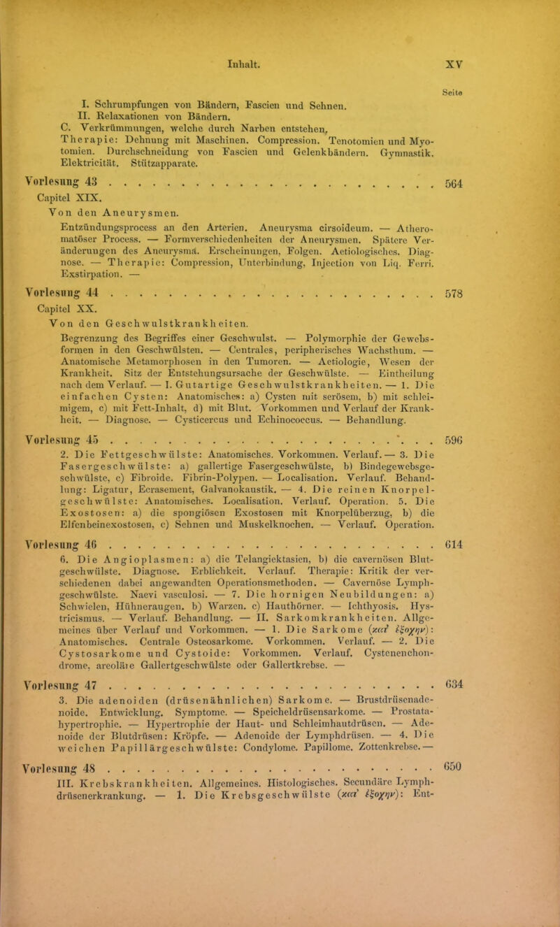 I. Schrumpfungen von Bändern, Eascien und Sehnen. II. Relaxationen von Bändern. C. Verkrümmungen, welche durch Narben entstehen. Therapie: Dehnung mit Maschinen. Compression. Tenotomien und Myo- tomien. Durchschneidung von Eascien und Gelenkbändern. Gymnastik. Elektricität. Stützapparate. Vorlesung 43 Capitel XIX. Von den Aneurysmen. Entzündungsprocess an den Arterien. Aneurysma cirsoideum. — Atliero- matöser Process. — Eormverschiedenheiten der Aneurysmen. Spätere Ver- ändermigen des Aneurysma. Erscheinungen, Folgen. Aetiologisches. Diag- nose. — Therapie: Compression, Unterbindung, Injection von Liq. Ferri. Exstirpation. — Vorlesung 44 Capitel XX. Von den Geschwulstkrankheiten. Begrenzung des Begriffes einer Geschwulst.. — Polymorphie der Gewebs- formen in den Geschwülsten. — Centrales, peripherisches Wachsthum. — Anatomische Metamorphosen in den Tumoren. — Aetiologie, Wesen der Krankheit. Sitz der Entstehungsursache der Geschwülste. — Eintheilung nach dem Verlauf. — 1. Gutartige Geschwulstkrankheiten.— 1. Die einfachen Cysten: Anatomisches: a) Cysten mit serösem, b) mit schlei- migem, c) mit Fett-Inhalt, d) mit Blut. Vorkommen und Verlauf der Krank- heit. — Diagnose. — Cysticercus und Echinococcus. — Behandlung. Vorlesung 45 *. . . 2. Die Fettgeschwülste: Anatomisches. Vorkommen. Verlauf.— 3. Die Fasergeschwülste: a) gallertige Fasergeschwülste, b) Bindegewebsge- schwülste, c) Fibroide. Fibrin-Polypen. — Localisation. Verlauf. Behand- lung: Ligatur, Ecrasement, Galvanokaustik.— 4. Die reinen Knorpel- geschwülste: Anatomisches. Localisation. Verlauf. Operation. 5. Die Exostosen: a) die spongiösen Exostosen mit Knorpelüberzug, b) die Elfcnbeinexostosen, c) Sehnen und Muskelknoehcn. — Verlauf. Operation. Vorlesung 40 6. Die Angioplasmen: a) die Telangiektasien, b) die cavernösen Blut- geschwülste. Diagnose. Erblichkeit. Verlauf. Therapie: Kritik der ver- schiedenen dabei angewandten Operationsmethoden. — Cavernöse Lymph- geschwülste. Naevi vasculosi. — 7. Die hornigen Neubildungen: a) Schwielen, Hühneraugen, b) Warzen, c) Hauthörner. — Ichthyosis. Ilys- tricismus. — Verlauf. Behandlung. — II. Sarkomkrankheiten. Allge- meines über Verlauf und Vorkommen. — 1. Die Sarkome {/.cd tSo/qy): Anatomisches. Centrale Osteosarkome. Vorkommen. Verlauf. — 2. Die Cystosarkome und Cystoide: Vorkommen. Verlauf. Cystcnenchon- drome, areoläte Gallertgeschwülstc oder Gallcrtkrebse. — Vorlesung 47 3. Die adenoiden (drüsenähnlichen) Sarkome. — Brustdriiscnadc- noide. Entwicklung. Symptome. — Spcicheldrüsensarkome. — Prostata- hypertrophie. — Hypertrophie der Haut- und Schleimhautdrüscn. — Ade- noide der Blutdrüsen: Kröpfe. — Adenoide der Lymphdrüsen. — 4. Die weichen Papillärgeschwülste: Condylome. Papillome. Zottenkrebse.— Vorlesung 48 III. Krebskrankheiten. Allgemeines. Histologisches. Secundäre Lympli- drüsenerkrankung. — 1. Die Krebsgeschwülste (xcd it-o/qv): Ent- Seite 564 578 596 614 634 650