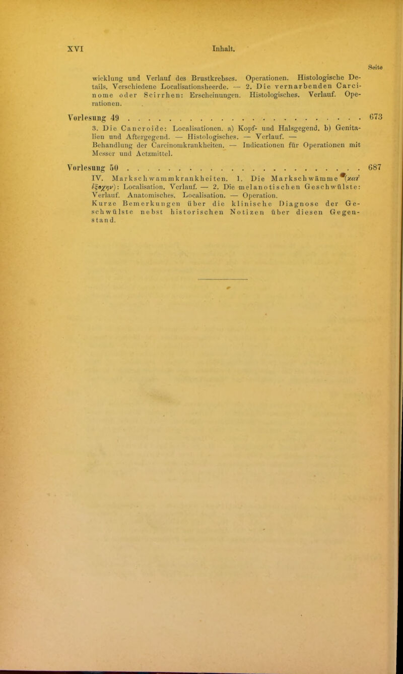 wicklung und Verlauf des Brustkrebses. Operationen. Histologische De- tails. Verschiedene Localisationsheerde. — 2. Die vernarbenden Carci- nome oder Scirrhen: Erscheinungen. Histologisches. Verlauf. Ope- rationen. Vorlesung 49 3. Die Cancroide: Localisationen. a) Kopf- und Halsgegend, b) Genita- lien und Aftergegend. — Histologisches. — Verlauf. — Behandlung der Carcinomkrankhciten. — Indicationen für Operationen mit Messer und Aetzmittel. Vorlesung 50 IV. Markschwammkrankheiten. 1. Die Markschwämme^fzßf Localisation. Verlauf.— 2. Die melanotischen Geschwülste: Verlauf. Anatomisches. Localisation. — Operation. Kurze Bemerkungen über die klinische Diagnose der Ge- schwülste nebst historischen Notizen über diesen Gegen- stand. * Seite 073 087