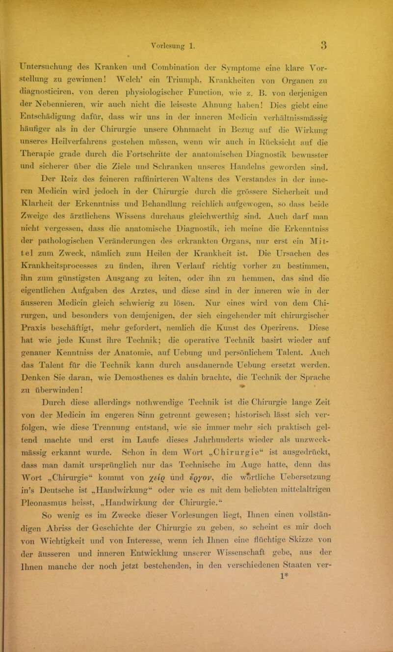 Untersuchung des Kranken und Combination der Symptome eine klare Vor- stellung zu gewinnen! Welch’ ein Triumph. Krankheiten von Organen zu diagnosticiren, von deren physiologischer Function, wie z. II. von derjenigen der Nebennieren, wir auch nicht die leiseste Ahnung haben! Dies <uebt. eine Entschädigung dafür, dass wir uns in der inneren Medioin verhältnissmässig häufiger als in der Chirurgie unsere Ohnmacht in Bezug auf die Wirkung unseres Heilverfahrens gestehen müssen, wenn wir auch in Rücksicht auf die Therapie grade durch die Fortschritte der anatomischen Diagnostik bewusster und sicherer über die Ziele und Schranken unseres Handelns geworden sind. Der Reiz des feineren raffinirteren Waltens des Verstandes in der inne- ren Medicin wird jedoch in der Chirurgie durch die grössere Sicherheit und Klarheit der Erkenntniss und Behandlung reichlich aufgewogen, so dass beide Zweige des ärztliehens Wissens durchaus gleichwerthig sind. Auch darf man nicht vergessen, dass die anatomische Diagnostik, ich meine die Erkenntniss der pathologischen Veränderungen des erkrankten Organs, nur erst ein M i t- tel zum Zweck, nämlich zum Heilen der Krankheit ist. Die Ursachen des Krankheitsprocesses zu finden, ihren Verlauf richtig vorher zu bestimmen, ihn zum günstigsten Ausgang zu leiten, oder ihn zu hemmen, das sind die eigentlichen Aufgaben des Arztes, und diese sind in der inneren wie in der äusseren Medicin gleich schwierig zu lösen. Nur eines wird von dem Chi- rurgen, und besonders von demjenigen, der sich eingehender mit chirurgischer Praxis beschäftigt, mehr gefordert, nemlich die Kunst des Operirens. Diese hat wie jede Kunst ihre Technik; die operative Technik basirt wieder auf genauer Kenntniss der Anatomie, auf Uebung und persönlichem Talent. Auch das Talent für die Technik kann durch ausdauernde Uebung ersetzt, werden. Denken Sie daran, wie Demosthenes es dahin brachte, die Technik der Sprache zu überwinden! Durch diese allerdings nothwendige Technik ist die Chirurgie lange Zeit von der Medicin im engeren Sinn getrennt gewesen; historisch lässt sich ver- folgen, wie diese Trennung entstand, wie sie immer mehr sich praktisch gel- tend machte und erst im Laufe dieses Jahrhunderts wieder als unzweck- mässig erkannt wurde. Schon in dem Wort „Chirurgie“ ist ausgedrückt, dass man damit ursprünglich nur das Technische im Auge hatte, denn das Wort „Chirurgie“ kommt von und s'pyor, die wörtliche Uebersetzung in’s Deutsche ist „Handwirkung“ oder wie es mit dem beliebten mittelaltrigen Pleonasmus heisst, „Handwirkung der Chirurgie.“ So wenig es im Zwecke dieser Vorlesungen liegt, Ihnen einen vollstän- digen Abriss der Geschichte der Chirurgie zu geben, so scheint cs mir doch von Wichtigkeit und von Interesse, wenn ich Ihnen eine flüchtige Skizze von der äusseren und inneren Entwicklung unserer Wissenschaft gebe, aus der Ihnen manche der noch jetzt bestehenden, in den verschiedenen Staaten ver- 1*