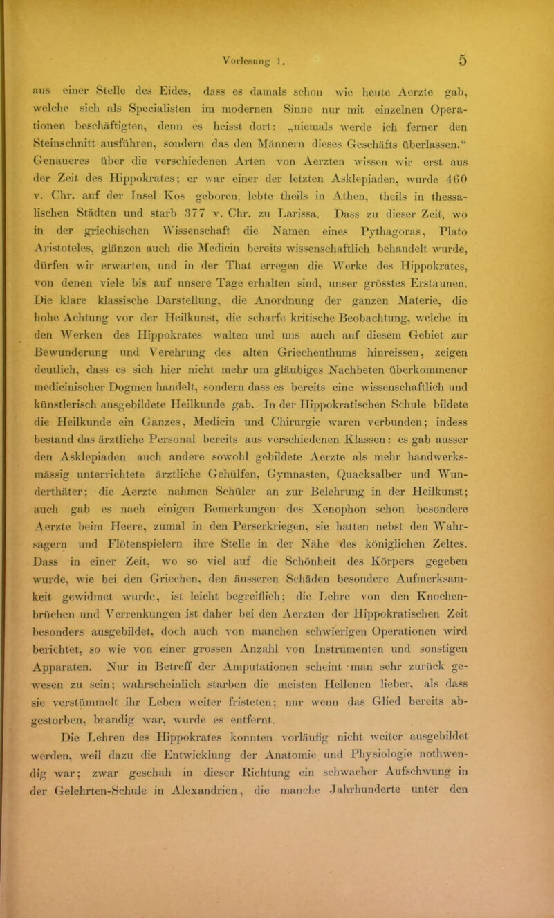 aus einer Stelle des Eides, dass es damals schon wie heute Aerzte gab, welche sich als Specialisten im modernen Sinne nur mit einzelnen Opera- tionen beschäftigten, denn es heisst dort: „niemals werde ich ferner den Steinschnitt ausführen, sondern das den Männern dieses Geschäfts überlassen.“ Genaueres über die verschiedenen Arten von Aerzten wissen wir erst aus der Zeit des Hippokrates; er war einer der letzten Asklepiaden, wurde 400 v. Chr. auf der Insel Kos geboren, lebte theils in Athen, tlieils in thessa- lischen Städten und starb 377 v. Chr. zu Larissa. Dass zu dieser Zeit, wo in der griechischen Wissenschaft die Namen eines Pythagoras, Plato Aristoteles, glänzen auch die Medicin bereits wissenschaftlich behandelt wurde, dürfen wir erwarten, und in der That erregen die Werke des Hippokrates, von denen viele bis auf unsere Tage erhalten sind, unser grösstes Erstaunen. Die klare klassische Darstellung, die Anordnung der ganzen Materie, die hohe Achtung vor der Heilkunst, die scharfe kritische Beobachtung, welche in den Werken des Hippokrates walten und uns auch auf diesem Gebiet zur Bewunderung und Verehrung des alten Griechenthums hinreissen, zeigen deutlich, dass es sich hier nicht mehr um gläubiges Nachbeten überkommener medicinischer Dogmen handelt, sondern dass es bereits eine wissenschaftlich und künstlerisch ausgebildete Heilkunde gab. In der Hippokratischen Schule bildete die Heilkunde ein Ganzes, Medicin und Chirurgie waren verbunden; indess bestand das ärztliche Personal bereits aus verschiedenen Klassen: es gab ausser den Asklepiaden auch andere sowohl gebildete Aerzte als mehr handwerks- mässig unterrichtete ärztliche Gehülfen, Gymnasien, Quacksalber und Wun- derthäter; die Aerzte nahmen Schüler an zur Belehrung in der Heilkunst; auch gab es nach einigen Bemerkungen des Nenophon schon besondere Aerzte beim Heere, zumal in den Perserkriegen, sie hatten nebst den Wahr- sagern und Flötenspielern ihre Stelle in der Nähe des königlichen Zeltes. Dass in einer Zeit, wo so viel auf die Schönheit des Körpers gegeben wurde, wie bei den Griechen, den äusseren Schäden besondere Aufmerksam- keit gewidmet wurde, ist leicht begreiflich; die Lehre von den Ivnochen- brüchcn und Verrenkungen ist daher bei den Aerzten der Hippokratischen Zeit besonders ausgebildet, doch auch von manchen schwierigen Operationen wird berichtet, so wie von einer grossen Anzahl von Instrumenten und sonstigen Apparaten. Nur in Betreff der Amputationen scheint -man sehr zurück ge- wesen zu sein; wahrscheinlich starben die meisten Hellenen lieber, als dass sie verstümmelt ihr Leben weiter fristeten; nur wenn das Glied bereits ab- gestorben, brandig war, wurde es entfernt. Die Lehren des Hippokrates konnten vorläufig nicht weiter ausgebildet werden, weil dazu die Entwicklung der Anatomie und Physiologie nothwen- dig war; zwar geschah in dieser Richtung ein schwacher Aufschwung in der Gelehrten-Schule in Alexandrien, die manche Jahrhunderte unter den