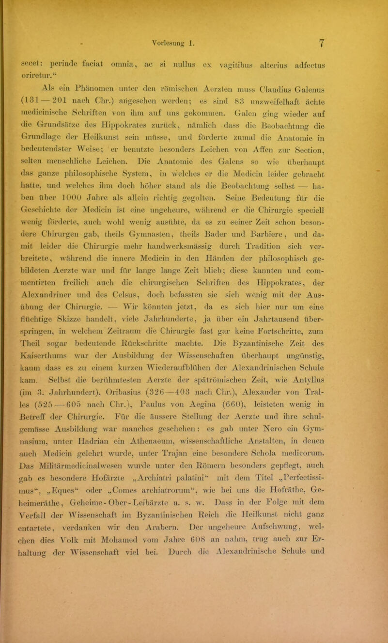 sccet: perinde faciat omnia, ae si nullus ex vagitibus alterius adfectus oriretur.“ Als ein Phänomen unter den römischen Aerzten muss Claudius G-alenus (131 — 201 nach Chr.) angesehen werden; es sind 83 unzweifelhaft ächte medicinische Schriften von ihm auf uns gekommen. Galen ging wieder auf die Grundsätze des Hippokrates zurück, nämlich dass die Beobachtung die Grundlage der Heilkunst sein müsse, und förderte zumal die Anatomie in bedeutendster Weise; er benutzte besonders Leichen von Affen zur Section, selten menschliche Leichen. Die Anatomie des Galens so wie überhaupt das ganze philosophische System, in welches er die Medicin leider gebracht hatte, und welches ihm doch höher stand als die Beobachtung selbst — ha- ben über 1000 Jahre als allein richtig gegolten. Seine Bedeutung für die Geschichte der Medicin ist eine ungeheure, während er die Chirurgie speciell wenig förderte, auch wohl wenig ausübte, da es zu •seiner Zeit schon beson- dere Chirurgen gab, theils Gymnasten, theils Bader und Barbiere, und da- mit leider die Chirurgie mehr liandwerksmässig durch Tradition sich ver- breitete, während die innere Medicin in den Händen der philosophisch ge- bildeten Aerzte war und für lange lange Zeit blieb; diese kannten und com- mentirten freilich auch die chirurgischen Schriften des Hippokrates, der Alexandriner und des Celsus, doch befassten sie sich wenig mit der Aus- übung der Chirurgie. — Wir könnten jetzt, da es sich hier nur um eine flüchtige Skizze handelt, viele Jahrhunderte, ja über ein Jahrtausend über- springen, in welchem Zeitraum die Chirurgie fast gar keine Fortschritte, zum Theil .sogar bedeutende Rückschritte machte. Die Byzantinische Zeit des Kaiserthums war der Ausbildung der Wissenschaften überhaupt ungünstig, kaum dass es zu einem kurzen Wiederaufblühen der Alexandrinischen Schule kam. Selbst die berühmtesten Aerzte der spätrömischen Zeit, wie Antyllus (im 3. Jahrhundert), Oribasius (326—403 nach Chr.), Alexander von Tral- les (525 — 605 nach Chr.), Paulus von Aegina (660), leisteten wenig in Betreff der Chirurgie. Für die äussere Stellung der Aerzte und ihre sehul- gernässe Ausbildung war manches geschehen: cs gab unter Nero ein Gym- nasium, unter Hadrian ein Athenaeum, wissenschaftliche Anstalten, in denen auch Medicin gelehrt wurde, unter Trajan eine besondere Schola mcdicorum. Das Militärmedicinalwesen wurde unter den Römern besonders gepflegt, auch gab es besondere Hofärzte „Archiatri palatini“ mit dem Titel „Perfectissi- mus“, „Eques“ oder „Comes atchiatrorum“, wie bei uns die Hofräthe, Ge- heirneräthe, Geheime-Ober-Leibärzte u. s. w. Dass in der Folge mit dem Verfall der Wissenschaft im Byzantinischen Reich die lleilkunst nicht ganz entartete, verdanken wir den Arabern. Der ungeheure Aufschwung, wel- chen dies Volk mit Mohamed vom Jahre 608 an nahm, trug auch zur Er- haltung der Wissenschaft viel bei. Durch die Alexandrinische Schiffe und