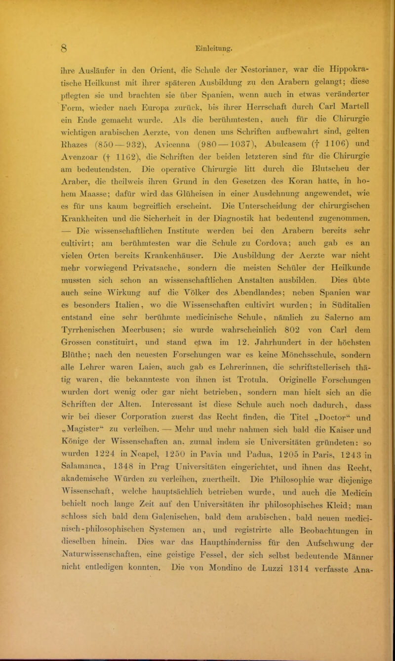 ihre Ausläufer in den Orient, die Schule der Nestorianer, war die Hippokra- tische Heilkunst mit ihrer späteren Ausbildung zu den Arabern gelangt; diese pflegten sie und brachten sie über Spanien, wenn auch in etwas veränderter Form, wieder nach Europa zurück, bis ihrer Herrschaft durch Carl Martell ein Ende gemacht wurde. Als die berühmtesten, auch für die Chirurgie wichtigen arabischen Aerzte, von denen uns Schriften aufbewahrt sind, gelten Rhazes (850 — 932), Avieenna (980—1037), Abulcasem (f 1106) und Avenzoar (j 1162), die Schriften der beiden letzteren sind für die Chirurgie am bedeutendsten. Die operative Chirurgie litt durch die Blutscheu der Araber, die theilweis ihren Grund in den Gesetzen des Koran hatte, in ho- hem Maasse; dafür wird das Glüheisen in einer Ausdehnung angewendet, wie es für uns kaum begreiflich erscheint. Die Unterscheidung der chirurgischen Krankheiten und die Sicherheit in der Diagnostik hat bedeutend zugenommen. — Die wissenschaftlichen Institute werden bei den Arabern bereits sehr cultivirt; am berühmtesten war die Schule zu Cordova; auch gab es an vielen Orten bereits Krankenhäuser. Die Ausbildung der Aerzte war nicht mehr vorwiegend Privatsache, sondern die meisten Schüler der Heilkunde mussten sich schon an wissenschaftlichen Anstalten ausbilden. Dies übte auch seine Wirkung auf die Völker des Abendlandes; neben Spanien war es besonders Italien, wo die Wissenschaften cultivirt wurden; in Süditalien entstand eine sehr berühmte medicinische Schule, nämlich zu Salerno am Tyrrhenischen Meerbusen; sie wurde wahrscheinlich 802 von Carl dein Grossen constituirt, und stand etwa im 12. Jahrhundert in der höchsten Bliithe; nach den neuesten Forschungen war es keine Mönchsschule, sondern alle Lehrer waren Laien, auch gab es Lehrerinnen, die schriftstellerisch thä- tig waren, die bekannteste von ihnen ist Trotula. Originelle Forschungen wurden dort wenig oder gar nicht betrieben, sondern man hielt sich an die Schriften der Alten. Interessant ist diese Schule auch noch dadurch, dass wir bei dieser Corporation zuerst das Recht finden, die Titel „Doctor“ und „Magister“ zu verleihen. — Mehr und mehr nahmen sich bald die Kaiser und Könige der Wissenschaften an, zumal indem sie Universitäten gründeten: so wurden 1224 in Neapel, 1250 in Pavia und Padua, 1205 in Paris, 1243 in Salamanca, 1348 in Prag Universitäten eingerichtet, und ihnen das Recht, akademische Würden zu verleihen, zuertheilt. Die Philosophie war diejenige Wissenschaft, welche hauptsächlich betrieben wurde, und auch die Medicin behielt noch lange Zeit auf den Universitäten ihr philosophisches Kleid; man schloss sich bald dem Galenischen, bald dem arabischen, bald neuen medici- nisch-philosophischen Systemen an, und registrirte alle Beobachtungen in dieselben hinein. Dies war das Ilaupthinderniss für den Aufschwung der Naturwissenschaften, eine geistige Fessel, der sich selbst bedeutende Männer nicht entledigen konnten. Die von Mondino de Luzzi 1314 verfasste Ana-