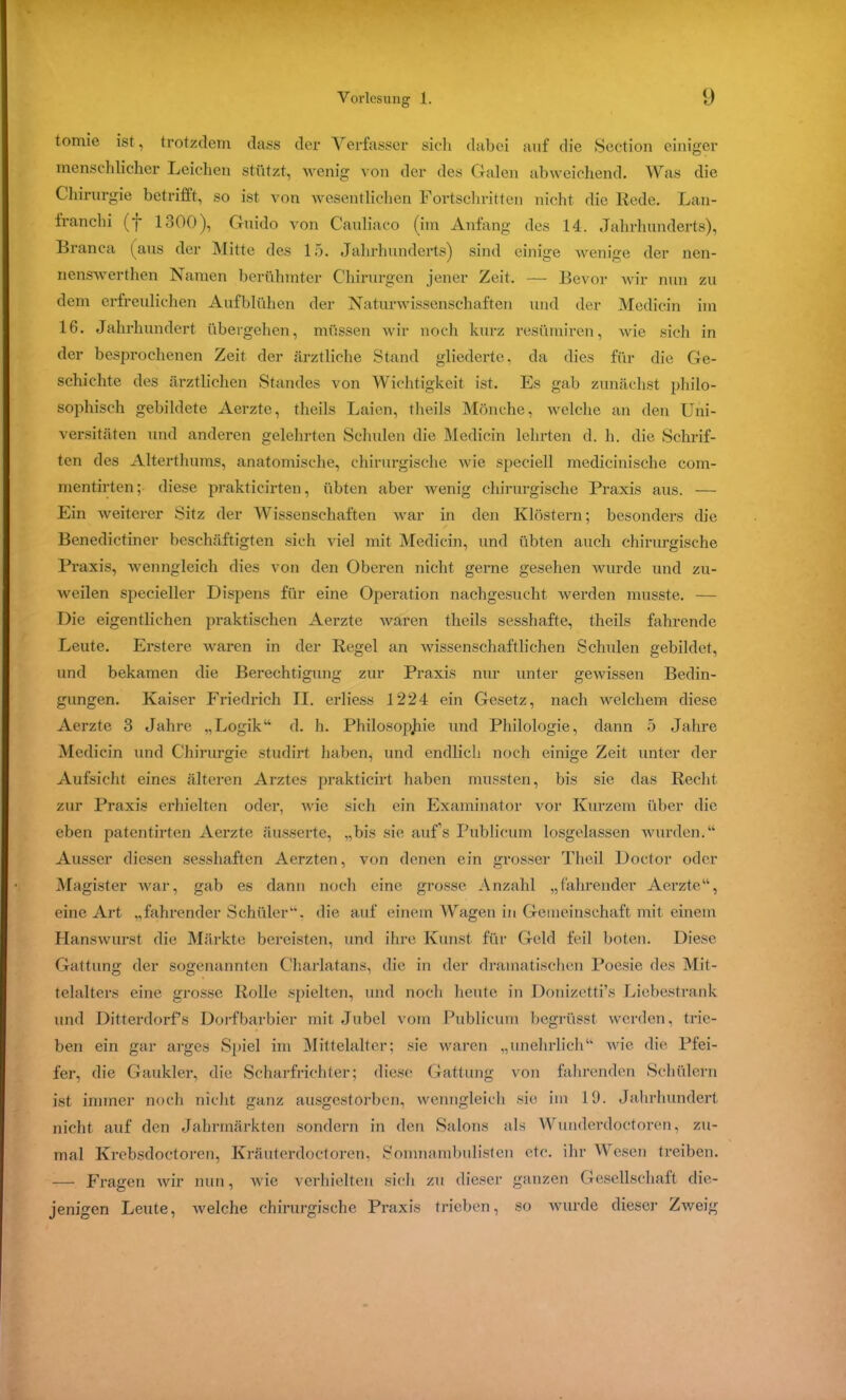 tomie ist, trotzdem dass der Verfasser sich dabei auf die Section einiger menschlicher Leichen stützt, wenig von der des Galen abweichend. Was die Chirurgie betrifft, so ist von wesentlichen Fortschritten nicht die Rede. Lan- franchi (f 1300), Guido von Cauliaco (im Anfang des 14. Jahrhunderts), Branca (aus der Mitte des 15. Jahrhunderts) sind einige wenige der nen- nenswerthen Namen berühmter Chirurgen jener Zeit. — Bevor wir nun zu dem erfreulichen Aufblühen der Naturwissenschaften und der Medicin im 16. Jahrhundert übergehen, müssen wir noch kurz resümiren, wie sich in der besprochenen Zeit der ärztliche Stand gliederte, da dies für die Ge- schichte des ärztlichen Standes von Wichtigkeit ist. Es gab zunächst philo- sophisch gebildete Aerzte, theils Laien, theils Mönche, welche an den Uni- versitäten und anderen gelehrten Schulen die Medicin lehrten d. h. die Schrif- ten des Alterthums, anatomische, chirurgische wie speciell medicinische com- mentirten; diese prakticirten, übten aber wenig chirurgische Praxis aus. — Ein weiterer Sitz der Wissenschaften war in den Klöstern; besonders die Benedictiner beschäftigten sich viel mit Medicin, und übten auch chirurgische Praxis, wenngleich dies von den Oberen nicht gerne gesehen wurde und zu- weilen specieller Dispens für eine Operation nachgesucht werden musste. — Die eigentlichen praktischen Aerzte waren theils sesshafte, theils fahrende Leute. Erstere waren in der Regel an wissenschaftlichen Schulen gebildet, und bekamen die Berechtigung zur Praxis nur unter gewissen Bedin- gungen. Kaiser Friedrich II. erliess 1224 ein Gesetz, nach welchem diese Aerzte 3 Jahre „Logik“ d. h. Philosophie und Philologie, dann 5 Jahre Medicin und Chirurgie studirt haben, und endlich noch einige Zeit unter der Aufsicht eines älteren Arztes prakticirt haben mussten, bis sie das Recht zur Praxis erhielten oder, wie sich ein Examinator vor Kurzem über die eben patentirten Aerzte äusserte, „bis sie auf’s Publicum losgelassen wurden.“ Ausser diesen sesshaften Aerzten, von denen ein grosser Theil Doctor oder Magister war, gab es dann noch eine grosse Anzahl „fahrender Aerzte“, eine Art „fahrender Schüler“, die auf einem Wagen in Gemeinschaft mit einem Hanswurst die Märkte bereisten, und ihre Kunst für Geld feil boten. Diese Gattung der sogenannten C'harlatans, die in der dramatischen Poesie des Mit- telalters eine grosse Rolle spielten, und noch heute in Donizetti’s Liebestrank und Ditterdorfs Dorf barbier mit Jubel vom Publicum begrüsst werden, trie- ben ein gar arges Spiel im Mittelalter; sie waren „unehrlich“ wie die Pfei- fer, die Gaukler, die Scharfrichter; diese Gattung von fahrenden Schülern ist immer noch nicht ganz ausgestorben, wenngleich sie im 19. Jahrhundert nicht auf den Jahrmärkten sondern in den Salons als Wunderdoetoren, zu- mal Krebsdoctoren, Kräuterdoctoren, Somnambulisten etc. ihr Wesen treiben. — Fragen wir nun, wie verhielten sich zu dieser ganzen Gesellschaft die- jenigen Leute, welche chirurgische Praxis trieben, so wurde dieser Zweig